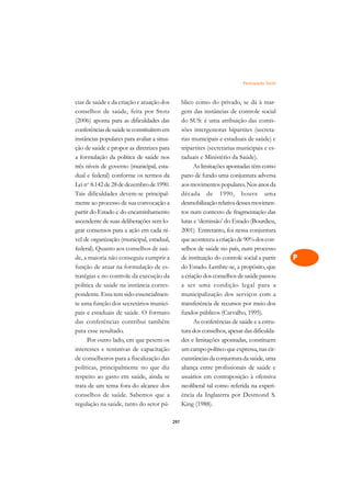 Participação Social   A

cias de saúde e da criação e atuação dos           blico como do privado, se dá à mar-              C
conselhos de saúde, feita por Stotz                gem das instâncias de controle social
(2006) aponta para as dificuldades das             do SUS: é uma atribuição das comis-              D
conferências de saúde se constituírem em           sões intergestoras bipartites (secreta-
instâncias populares para avaliar a situa-         rias municipais e estaduais de saúde) e
                                                                                                    E
ção de saúde e propor as diretrizes para           tripartites (secretarias municipais e es-
                                                                                                    F
a formulação da política de saúde nos              taduais e Ministério da Saúde).
três níveis de governo (municipal, esta-                 As limitações apontadas têm como
                                                                                                    G
dual e federal) conforme os termos da              pano de fundo uma conjuntura adversa
Lei no. 8.142 de 28 de dezembro de 1990.           aos movimentos populares. Nos anos da            H
Tais dificuldades devem-se principal-              década de 1990, houve uma
mente ao processo de sua convocação a              desmobilização relativa desses movimen-          I
partir do Estado e do encaminhamento               tos num contexto de fragmentação das
ascendente de suas deliberações sem lo-            lutas e ‘demissão’ do Estado (Bourdieu,          N
grar consensos para a ação em cada ní-             2001). Entretanto, foi nessa conjuntura
vel de organização (municipal, estadual,           que aconteceu a criação de 90% dos con-          O
federal). Quanto aos conselhos de saú-             selhos de saúde no país, num processo
de, a maioria não conseguiu cumprir a              de instituição do controle social a partir       P
função de atuar na formulação de es-               do Estado. Lembre-se, a propósito, que
tratégias e no controle da execução da             a criação dos conselhos de saúde passou          Q
política de saúde na instância corres-             a ser uma condição legal para a
pondente. Essa tem sido essencialmen-              municipalização dos serviços com a               R
te uma função dos secretários munici-              transferência de recursos por meio dos
pais e estaduais de saúde. O formato               fundos públicos (Carvalho, 1995).                S
das conferências contribui também                        As conferências de saúde e a estru-
para esse resultado.                               tura dos conselhos, apesar das dificulda-        T
     Por outro lado, em que pesem os               des e limitações apontadas, constituem
interesses e tentativas de capacitação             um campo político que expressa, nas cir-         U
de conselheiros para a fiscalização das            cunstâncias da conjuntura da saúde, uma
políticas, principalmente no que diz               aliança entre profissionais de saúde e
                                                                                                    V
respeito ao gasto em saúde, ainda se               usuários em contraposição à ofensiva
                                                                                                    A
trata de um tema fora do alcance dos               neoliberal tal como referida na experi-
conselhos de saúde. Sabemos que a                  ência da Inglaterra por Desmond S.
                                                                                                    A
regulação na saúde, tanto do setor pú-             King (1988).

                                             297
 