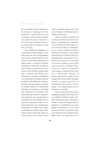 DICIONÁRIO DA EDUCAÇÃO PROFISSIONAL EM SAÚDE



des na produção de bens materiais ou                 mitir a correlação estreita entre a ofer-
de serviços. A ‘pedagogia das com-                   ta de formação e a distribuição das ati-
petências’ é caracterizada por uma                   vidades profissionais.
concepção eminentemente pragmá-                            Além de atender o propósito de
tica, capaz de gerir as incertezas e                 reordenar a relação entre escola e em-
levar em conta mudanças técnicas e                   prego, a ‘pedagogia das competênci-
de organização do trabalho às quais                  as’ visa também a institucionalizar no-
deve se ajustar.                                     vas formas de educar os trabalhado-
     Essa redefinição pedagógica so-                 res no contexto político-econômico
mente ganha sentido mediante o esta-                 neoliberal, entremeado a uma cultura
belecimento de uma correspondência                   chamada de pós-moderna. Por isto, a
entre escola e empresa. Para isso cons-              ‘pedagogia das competências’ não se
troem-se os chamados referenciais, em                limita à escola, mas visa a se instaurar
alguns países, a exemplo da França,                  nas diversas práticas sociais pelas
chamados de referenciais de diploma,                 quais as pessoas se educam. Nesse
para a escola, e de referenciais de em-              contexto, a noção de competência
prego ou de atividades profissionais,                vem compor o conjunto de novos sig-
para a empresa. No Brasil, esses                     nos e significados talhados na
referenciais se equivalem às diretrizes              cultura expressiva do estágio de acu-
e aos referenciais curriculares nacionais            mulação flexível do capital, desempe-
produzidos pelo Ministério da Educa-                 nhando um papel específico na
ção para a escola, enquanto no mundo                 representação dos processos de for-
do trabalho aplica-se a Classificação                mação e de comportamento do tra-
Brasileira de Ocupações, produzida                   balhador na sociedade.
pelo Ministério do Trabalho. Tais                          Assim, o desenvolvimento de uma
referenciais, que tomam as competên-                 pedagogia centrada nessa noção pos-
cias como base, são, supostamente, as                sui validade econômico-social e tam-
ferramentas de comunicação entre os                  bém cultural, posto que à educação se
agentes da instituição escolar e os re-              confere a função de adequar psicolo-
presentantes dos meios profissionais.                gicamente os trabalhadores aos novos
Constituem-se também como supor-                     padrões de produção. O novo senso
tes principais de avaliação tanto na for-            comum, de caráter conservador e libe-
mação inicial e continuada quanto no                 ral, compreende que as relações de tra-
ensino técnico, com o intuito de per-                balho atuais e os mecanismos de in-

                                               302
 