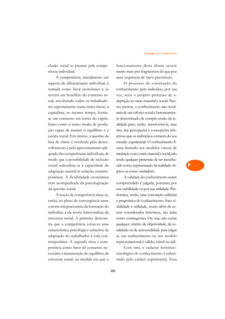 Pedagogia das Competências   A

clusão social se pautam pela compe-              funcionamento desta última ocorre                C
tência individual.                               muito mais por fragmentos do que por
      A competência, inicialmente um             uma seqüência de fatos previsíveis.              D
aspecto de diferenciação individual, é                 O processo de construção do
tomada como fator econômico e se                 conhecimento pelo indivíduo, por sua
                                                                                                  E
reverte em benefício do consenso so-             vez, seria o próprio processo de a-
                                                                                                  F
cial, envolvendo todos os trabalhado-            daptação ao meio material e social. Nes-
res supostamente numa única classe: a            ses termos, o conhecimento não resul-
                                                                                                  G
capitalista; ao mesmo tempo, forma-              taria de um esforço social e historicamen-
se um consenso em torno do capita-               te determinado de compre-ensão da re-            H
lismo como o único modo de produ-                alidade para, então, transformá-la, mas
ção capaz de manter o equilíbrio e a             sim, das percepções e concepções sub-            I
justiça social. Em síntese, a questão da         jetivas que os indivíduos extraem do seu
luta de classe é resolvida pelo desen-           mundo experiencial. O conhecimento fi-           N
volvimento e pelo aproveitamento ade-            caria limitado aos modelos viáveis de
quado das competências individuais, de           inteiração com o meio material e social, não     O
modo que a possibilidade de inclusão             tendo qualquer pretensão de ser reconhe-
social subordina-se à capacidade de              cido como representação da realidade ob-         P
adaptação natural às relações contem-            jetiva ou como verdadeiro.
porâneas. A flexibilidade econômica                    A validade do conhecimento assim           Q
vem acompanhada da psicologização                compreendido é julgada, portanto, por
da questão social.                               sua viabilidade ou por sua utilidade. Pre-       R
      A noção de competência situa-se,           domina, então, uma conotação utilitária
então, no plano de convergência entre            e pragmática do conhecimento. Suas vi-           S
a teoria integracionista da formação do          abilidade e utilidade, muito além de se-
indivíduo e da teoria funcionalista da           rem consideradas históricas, são tidas           T
estrutura social. A primeira demons-             como contingentes. Ou seja, não existe
tra que a competência torna-se uma               qualquer critério de objetividade, de to-        U
característica psicológico-subjetiva de          talidade ou de universalidade para julgar
adaptação do trabalhador à vida con-             se um conhecimento ou um modelo
                                                                                                  V
temporânea. A segunda situa a com-               representacional é válido, viável ou útil.
                                                                                                  A
petência como fator de consenso ne-                    Com isto, o carácter histórico-
cessário à manutenção do equilíbrio da           ontológico do conhecimento é substi-
                                                                                                  A
estrutura social, na medida em que o             tuído pelo caráter experiencial. Essa

                                           303
 