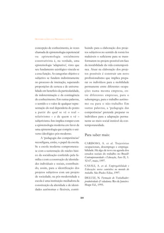 DICIONÁRIO DA EDUCAÇÃO PROFISSIONAL EM SAÚDE



concepção de conhecimento, às vezes                  buindo para a elaboração dos proje-
chamada de epistemologia experiencial                tos subjetivos no sentido de torná-los
ou epistemologia socialmente                         maleáveis o suficiente para se trans-
construtivista é, na verdade, uma                    formarem no projeto possível em face
epistemologia ‘adaptativa’, visto que                da instabilidade da vida contemporâ-
seu fundamento axiológico vincula-se                 nea. Atuar na elaboração dos proje-
a essa função. As categorias objetivo e              tos possíveis é construir um novo
subjetivo se fundem indistintamente                  profissionalismo que implica prepa-
no processo de inteiração, superando                 rar os indivíduos para a mobilidade
proposições de certeza e de universa-                permanente entre diferentes ocupa-
lidade em beneficio da particularidade,              ções numa mesma empresa, en-
da indeterminação e da contingência                  tre diferentes empresas, para o
do conhecimento. Em outras palavras,                 subemprego, para o trabalho autôno-
o sentido e o valor de qualquer repre-               mo ou para o não-trabalho Em
sentação do real dependeria do ponto                 outras palavras, a ‘pedagogia das
a partir do qual se vê o real –                      competências’ pretende preparar os
relativismo – e de quem o vê –                       indivíduos para a adaptação perma-
subjetivismo. Isto implica romper com                nente ao meio social instável da con-
a epistemologia moderna em favor de                  temporaneidade.
uma epistemologia que compõe o uni-
verso ideológico pós-moderno.                        Para saber mais:
     A ‘pedagogia das competências’
reconfigura, então, o papel da escola.               CARDOSO, A. et al. Trajetórias
Se a escola moderna comprometeu-                     ocupacionais, desemprego e emprega-
se com a sustentação do núcleo bási-                 bilidade. Há algo de novo na agenda dos
co da socialização conferido pela fa-                estudos sociais do trabalho no Brasil?
                                                     Contemporaneidade e Educação, Ano II, 1:
mília e com a construção de identida-                52-67, maio, 1997.
des individuais e sociais, contribuin-
                                                     CASALI, A. et al. Empregabilidade e
do, assim, para a identificação dos                  Educação: novos caminhos no mundo do
projetos subjetivos com um projeto                   trabalho. São Paulo: Educ, 1997.
de sociedade; na pós-modernidade a                   DELUIZ, N. Formação do Trabalhador:
escola é uma instituição mediadora da                produtividade  cidadania. Rio de Janeiro:
constituição da alteridade e de identi-              Shape Ed., 1995.
dades autônomas e flexíveis, contri-

                                               304
 