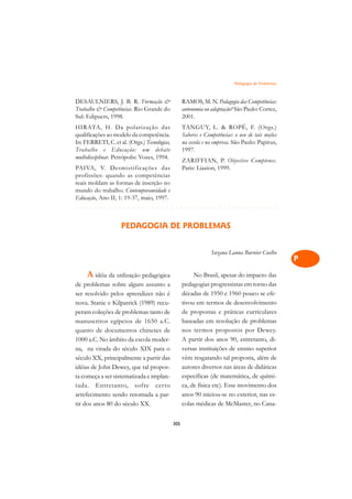Pedagogia de Problemas   A

DESAULNIERS, J. B. R. Formação                     RAMOS, M. N. Pedagogia das Competências:         C
Trabalho  Competências. Rio Grande do              autonomia ou adaptação? São Paulo: Cortez,
Sul: Edipucrs, 1998.                                2001.                                            D
HIRATA, H. Da polarização das                       TANGUY, L.  ROPÉ, F. (Orgs.)
qualificações ao modelo da competência.             Saberes e Competências: o uso de tais noções     E
In: FERRETI, C. et al. (Orgs.) Tecnologias,         na escola e na empresa. São Paulo: Papirus,
                                                    1997.
Trabalho e Educação: um debate
multidisciplinar. Petrópolis: Vozes, 1994.
                                                                                                     F
                                                    ZARIFFIAN, P. Objective Comptence.
PAIVA, V. Desmistificações das                      Paris: Liasion, 1999.                            G
profissões: quando as competências
reais moldam as formas de inserção no
mundo do trabalho. Contemporaneidade e                                                               H
Educação, Ano II, 1: 19-37, maio, 1997.
#¢#£#£#£#£#¢#£#£#£#£#¢#£#¢#¡#¢#¢#¡#¢#¡#¢#¢#¡#¢#¡#¢#¢#¡#¢#¡#¢#¢#¡#¢#¡#¢#¢#¡#¢#¡#¢#¢#¡#                I

                    PEDAGOGIA DE PROBLEMAS                                                           N

                                                                                                     O
                                                                 Suzana Lanna Burnier Coelho
                                                                                                     P
     A idéia da utilização pedagógica                    No Brasil, apesar do impacto das            Q
de problemas sobre algum assunto a                  pedagogias progressistas em torno das
ser resolvido pelos aprendizes não é                décadas de 1950 e 1960 pouco se efe-             R
nova. Stanic e Kilpatrick (1989) recu-              tivou em termos de desenvolvimento
peram coleções de problemas tanto de                de propostas e práticas curriculares             S
manuscritos egípcios de 1650 a.C.                   baseadas em resolução de problemas
quanto de documentos chineses de                    nos termos propostos por Dewey.                  T
1000 a.C. No âmbito da escola moder-                A partir dos anos 90, entretanto, di-
na, na virada do século XIX para o                  versas instituições de ensino superior           U
século XX, principalmente a partir das              vêm resgatando tal proposta, além de
idéias de John Dewey, que tal propos-               autores diversos nas áreas de didáticas          V
ta começa a ser sistematizada e implan-             específicas (de matemática, de quími-
tada. Entretanto, sofre certo                       ca, de física etc). Esse movimento dos           A
arrefecimento sendo retomada a par-                 anos 90 iniciou-se no exterior, nas es-
tir dos anos 80 do século XX.                       colas médicas de McMaster, no Cana-              A

                                              305
 