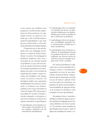 Pedagogia de Problemas   A

outros autores que trabalham nessa               § a aprendizagem deve ser integrada:            C
perspectiva, Ausubel ressalta a impor-             os conteúdos não devem ser apre-
tância do desenvolvimento de capa-
                                                   sentados isoladamente, mas disponi-           D
                                                   bilizados para estudo na medida em
cidades mentais ou cogni-tivas e de-
fende que a ação de proble-matizar é
                                                   que se relacionam ao problema;                E
passível de aprendizagem e que, nesse            § a aprendizagem deverá ser progres-
                                                   siva: as habilidades requeridas vão-          F
processo, desenvolvem-se níveis alta-
                                                   se transformando à medida que os
mente elaborados de atividade cognitiva.           alunos amadurecem.                            G
     É importante que se faça uma dis-
                                                 § a aprendizagem será consistente: os
tinção entre uma ‘pedagogia de pro-                                                              H
                                                   objetivos da aprendizagem baseada
blemas’ e a adoção da ‘técnica de pro-
                                                   em problemas deverão ser operaci-
blemas’ no ensino. Uma ‘pedagogia de               onalizados nas diversas facetas do            I
problemas’ implicaria, stricto sensu, a            currículo, como, por exemplo, na re-
construção de um currículo baseado                 lação entre ensino e avaliação.               N
em problemas, ou seja, toda uma pro-
                                                      Já a ‘técnica de problemas’ é a apli-
posta de trajetória formativa centrada
                                                 cação mais ou menos esporádica de es-           O
na resolução de problemas. Essa abor-
                                                 tratégias, recursos e procedimentos
dagem seria então o eixo norteador da
                                                 organizados em torno de uma deter-
                                                                                                 P
organização dos tempos e espaços es-
                                                 minada situação-problema, indepen-
colares, das disciplinas e das relações                                                          Q
                                                 dente do tipo de organização curricular
sociais no processo educativo. Tal
                                                 em que tal técnica é aplicada. Entre
abordagem implica uma organização                                                                R
                                                 esses dois pólos, há, obviamente, um
multidisciplinar do currículo, confron-
                                                 gradiente de opções de intensidades e
tando os estudantes com situações-                                                               S
                                                 intencionalidades de aplicação da lógi-
problema como as que encontrarão na
‘vida real’. Engel (1991) aponta para a
                                                 ca de resolução de problemas como               T
                                                 estratégia de ensino-aprendizagem.
necessidade de escolher conteúdos e
métodos adequados a tal proposta, o                   De qualquer forma, é necessária a          U
que levaria à adoção, no currículo, dos          definição, em primeiro lugar, do que se-
seguintes princípios de aprendizagem:            jam ‘problemas’ pedagogicamente rele-
                                                                                                 V
                                                 vantes, diferindo-os de meros ‘exercíci-
§ a aprendizagem será cumulativa: ne-                                                            A
  nhum tópico será abordado de for-              os’. Os exercícios seriam atividades de
                                                 aprendizagem para as quais o sujeito já
  ma completa e definitiva, mas sim                                                              A
  reintroduzido repetidamente;                   dispõe das estratégias de solução e en-

                                           307
 