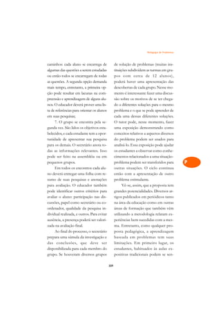 Pedagogia de Problemas   A

caminhos: cada aluno se encarrega de              de solução de problemas (muitas ins-          C
algumas das questões a serem estudadas            tituições subdividem as turmas em gru-
ou então todos se encarregam de todas             pos com cerca de 12 alunos),                  D
as questões. A segunda opção demanda              poderá haver uma apresentação das
mais tempo, entretanto, a primeira op-            descobertas de cada grupo. Nesse mo-
                                                                                                E
ção pode resultar em lacunas na com-              mento é interessante fazer uma discus-
                                                                                                F
preensão e aprendizagem de alguns alu-            são sobre os motivos de se ter chega-
nos. O educador deverá prover uma lis-            do a diferentes soluções para o mesmo
                                                                                                G
ta de referências para orientar os alunos         problema e o que se pode aprender de
em suas pesquisas;                                cada uma dessas diferentes soluções.          H
     7. O grupo se encontra pela se-              O tutor pode, nesse momento, fazer
gunda vez. São lidos os objetivos esta-           uma exposição demonstrando como               I
belecidos, e cada estudante tem a opor-           conceitos relativos a aspectos diversos
tunidade de apresentar sua pesquisa               do problema podem ser usados para             N
para os demais. O secretário anota to-            analisá-lo. Essa exposição pode ajudar
das as informações relevantes. Isso               os estudantes a observar como conhe-          O
pode ser feito na assembléia ou em                cimentos relacionados a uma situação-
pequenos grupos.                                  problema podem ser transferidos para          P
     Em todos os encontros cada alu-              outras situações. O ciclo continua
no deverá entregar uma folha com re-              então com a apresentação de outro             Q
sumo de suas pesquisas e anotações                problema estimulante.
para avaliação. O educador também                       Vê-se, assim, que a proposta tem        R
pode identificar outros critérios para            grandes potencialidades. Diversos ar-
avaliar o aluno: participação nas dis-            tigos publicados em periódicos tanto          S
cussões, papel como secretário ou co-             na área da educação como em outras
ordenador, qualidade da pesquisa in-              áreas de formação que também vêm              T
dividual realizada, e outros. Para evitar         utilizando a metodologia relatam ex-
ausência, a presença poderá ser valori-           periências bem sucedidas com a mes-           U
zada na avaliação final.                          ma. Entretanto, como qualquer pro-
     Ao final do processo, o secretário           posta pedagógica, a aprendizagem
                                                                                                V
prepara uma súmula da investigação e              baseada em problemas tem suas
                                                                                                A
das conclusões, que deve ser                      limitações. Em primeiro lugar, os
disponibilizada para cada membro do               estudantes, habituados às aulas ex-
                                                                                                A
grupo. Se houveram diversos grupos                positivas tradicionais podem se sen-

                                            309
 