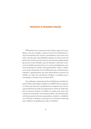 A

                                                                             C
           PREFÁCIO À PRIMEIRA EDIÇÃO
                                                                             D

                                                                             E

                                                                             F

                                                                             G

                                                                             H
    O Brasil possui um sistema de saúde ‘robusto’, apesar de ter pro-
blemas, como por exemplo, a questão estrutural do financiamento, o           I
valor da remuneração dos serviços e procedimentos, bem como os de-
safios colocados pela responsabilidade sanitária nos diversos níveis da      N
gestão. Seus profissionais necessitam de uma formação qualificada para
que possam exercer atividades a que são chamados a responder no pro-         O
cesso de trabalho que desenvolvem nos serviços, principalmente a par-
tir da reorientação do modelo assistencial brasileiro. Assim, as iniciati-   P
vas de cunho educacional, como este Dicionário, que contribuem para a
realização e aperfeiçoamento das ações desenvolvidas no processo de
                                                                             Q
trabalho em saúde, têm contribuições imediatas e estratégicas para a
                                                                             R
consolidação do Sistema Único de Saúde (SUS).

      Esta publicação, organizada pela Escola Politécnica de Saúde Joa-      S
quim Venâncio da Fundação Oswaldo Cruz (EPSJV/Fiocruz), apresen-
ta verbetes que descrevem e problematizam concepções acerca de edu-
                                                                             T
cação profissional em saúde, da organização do sistema de saúde brasi-
                                                                             U
leiro, do processo histórico do trabalho em saúde, entre outras. Esse
conjunto de temas perfaz um documento inédito e de relevância indis-
                                                                             V
cutível para gestores, docentes, pesquisadores, estudantes e trabalhado-
res do SUS que se dedicam à construção de um sistema de saúde mais           A
justo, solidário e de qualidade para todos os brasileiros.
                                                                             A

                                    31
 