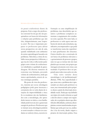 DICIONÁRIO DA EDUCAÇÃO PROFISSIONAL EM SAÚDE



tir pouco confortáveis diante da                     formação ou uma simplificação de
proposta. Está a cargo dos professo-                 problemas, mas descobrirão que ce-
res convencê-los de que eles são pes-                nários e problemas complexos au-
quisadores em busca de informações                   mentam o engajamento dos estudan-
e soluções para problemas que não                    tes com a questão. Por outro lado, os
têm, obrigatoriamente, uma ‘respos-                  professores se verão agora num am-
ta certa’. Por isso é importante pre-                biente de sala de aula estimulante, sig-
parar os professores para adotar                     nificativo, recompensador e que pode
novas perspectivas em sala de aula,                  se transformar numa das experiênci-
quando trabalhando com ambientes                     as mais gratificantes dos docentes.
de ensino-aprendizagem baseados em                   Outros desafios são a construção de
problemas. Além disso, o ritmo do tra-               um banco de problemas relevantes e
balho nessa perspectiva é diferente, o               o gerenciamento de pessoas e grupos,
que traz de volta a velha tensão peda-               uma vez que as turmas não são mais
gógica entre volume de conhecimen-                   platéias que escutam, mas grupos que
tos trabalhados e qualidade da apren-                interagem ativamente com vistas a um
dizagem. Há diversas maneiras de                     resultado. O professor deve ser pre-
contornar essa limitação, provendo                   parado para todas essas ações em sala.
volume de conhecimentos, ainda que                         Uma outra variante dessa
menos aprofundados, através de ou-                   metodologia é a da ‘problematização’
tras estratégias paralelas.                          (Berbel, 1998). Sua especificidade é
     Do ponto de vista dos professo-                 que, nesse caso, o problema não é apre-
res, transitar por novas abordagens                  sentado aos alunos pelo professor ou
pedagógicas pode gerar incertezas e                  tutor, mas sistematizado pelos própri-
certamente eles se verão diante de si-               os alunos a partir da observação da re-
tuações de imprevisibilidade e risco.                alidade social. Ainda que seja definido
Se os estudantes não são familiariza-                um tópico de estudo referente ao qual
dos com a metodologia, eles apren-                   a ida dos alunos a campo será organi-
derão menos no início, e essa familia-               zada, são os próprios alunos que iden-
ridade pode levar um ano e gastar mais               tificarão dificuldades, carências, discre-
energia do professor. Professores que                pâncias a serem transformadas em pro-
se iniciam nessa abordagem poderão                   blemas que serão, por sua vez, analisa-
se sentir tentados a oferecer aos estu-              dos à luz da teoria, dando origem a
dantes as variáveis-chave, excessiva in-             projetos de intervenção prática. Essa

                                               310
 