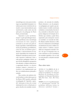 Pedagogia de Problemas   A

metodologia tem como ponto de des-               porânea e do mercado de trabalho.             C
taque sua capacidade de preparar o es-           Duarte denuncia o uso de perspecti-
tudante para tomar consciência de seu            vas pedagógicas por aqueles que pre-          D
mundo e atuar intencionalmente para              tendem manter o modelo social atual,
transformá-lo, sendo assim uma das               excludente e concentrador, fora da crí-
                                                                                               E
aplicações da pedagogia de Paulo                 tica, centrando as discussões em pro-
                                                                                               F
Freire, já mencionada.                           postas milagrosas de formação de in-
     Optando-se pela ‘problema-                  divíduos que estariam, a partir disso,
                                                                                               G
tização’ ou pela aprendizagem basea-             capacitados para alcançarem sucesso
da em problemas como metodologia                 na sociedade e no mercado de traba-           H
estr uturante de toda a proposta                 lho. Duarte também denuncia o velho
curricular ou, em outro caso, pela uti-          risco de se enfatizarem as metodologias       I
lização esporádica e individualizada da          em detrimento do acesso a sólidos con-
técnica de problemas, possibilitamos,            teúdos teóricos e reafirma a necessi-         N
como foi visto, em distintos graus e             dade de se integrarem conteúdo e for-
direções, o desenvolvimento de inú-              ma e de que tal integração deve ter           O
meras capacidades dos estudantes di-             como referência as reais contradições
ficilmente estimuláveis através do mé-           da sociedade capitalista e de seu cada        P
todo expositivo tradicional. Cabe a              vez mais precário e reduzido mercado
cada projeto pedagógico definir em               de trabalho.                                  Q
que nível de abrangência a perspectiva
será adotada e compete ainda prover                                                            R
a capacitação docente e os recursos              Para saber mais:
(tempos, espaços e materiais) ne-                                                              S
cessários à sua implementação que                ALVES, E. V.  BRITO, M. R. F.
deve ser cuidadosamente planejada e              Algumas considerações sobre a                 T
avaliada.                                        solução de problemas. In: Encontro
     Para concluir, não podemos dei-
                                                 Brasileiro de Estudantes de Pós-              U
                                                 graduação em Educação Matemática,
xar de lembrar os sérios alertas que nos
faz Duarte (2001) quando, analisando
                                                 2003, Rio Claro. Anais…Rio Claro,             V
                                                 2003.
as pedagogias do “aprender a apren-
                                                 BERBEL, N. A. N. A problematização            A
der”, alerta para os riscos de se tomar          e a aprendizag em baseada em
tal perspectiva como a solução para os           problemas: diferentes ter mos ou
                                                                                               A
graves desafios da sociedade contem-             diferentes caminhos? Interface –

                                           311
 