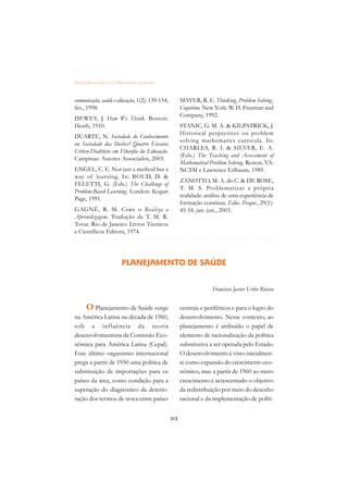DICIONÁRIO DA EDUCAÇÃO PROFISSIONAL EM SAÚDE



comunicação, saúde e educação, 1(2): 139-154,         MAYER, R. E. Thinking, Problem Solving,
fev., 1998.                                           Cognition. New York: W. H. Freeman and
                                                      Company, 1992.
DEWEY, J. How We Think. Boston:
Heath, 1910.                                          STANIC, G. M. A.  KILPATRICK, J.
                                                      Historical perpectives on problem
DUARTE, N. Sociedade do Conhecimento
                                                      solving mathematics curricula. In:
ou Sociedade das Ilusões? Quatro Ensaios
                                                      CHARLES, R. I.  SILVER, E. A.
Crítico-Dialéticos em Filosofia da Educação.
                                                      (Eds.) The Teaching and Assessment of
Campinas: Autores Associados, 2003.
                                                      Mathematical Problem Solving. Reston, VA:
ENGEL, C. E. Nor just a method but a                  NCTM e Lawrence Erlbaum, 1989.
way of learning. In: BOUD, D. 
                                                      ZANOTTO, M. A. do C.  DE ROSE,
FELETTI, G. (Eds.) The Challenge of
                                                      T. M. S. Problematizar a própria
Problem-Based Learning. London: Kogan
                                                      realidade: análise de uma experiência de
Page, 1991.
                                                      formação contínua. Educ. Pesqui., 29(1):
GAGNÉ, R. M. Como se Realiza a                        45-54, jan.-jun., 2003.
Aprendizagem. Tradução de T. M. R.
Tovar. Rio de Janeiro: Livros Técnicos
e Científicos Editora, 1974.
 £¢££££¢££££¢¢¢¡¢¡¢¢¡¢¡¢¢¡¢¡¢¢¡¢¡¢¢¡¢¡¢¢¡¢¡$
$ $ $ $ $ $ $ $ $ $ $ $ $ $ $ $ $ $ $ $ $ $ $ $ $ $ $ $ $ $ $ $ $ $ $ $ $ $ $ $ $ $

                          PLANEJAMENTO DE SAÚDE


                                                                    Francisco Javier Uribe Rivera


      O Planejamento de Saúde surge                   centrais e periféricos e para o logro do
na América Latina na década de 1960,                  desenvolvimento. Nesse contexto, ao
sob a influência da teoria                            planejamento é atribuído o papel de
desenvolvimentista da Comissão Eco-                   elemento de racionalização da política
nômica para América Latina (Cepal).                   substitutiva a ser operada pelo Estado.
Esse último organismo internacional                   O desenvolvimento é visto inicialmen-
prega a partir de 1950 uma política de                te como expansão do crescimento eco-
substituição de importações para os                   nômico, mas a partir de 1960 ao mero
países da área, como condição para a                  crescimento é acrescentado o objetivo
superação do diagnóstico da deterio-                  da redistribuição por meio do desenho
ração dos termos de troca entre países                racional e da implementação de políti-


                                                312
 