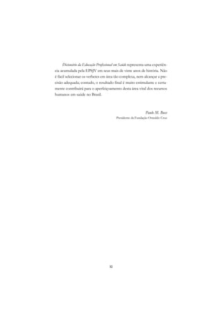 DICIONÁRIO DA EDUCAÇÃO PROFISSIONAL EM SAÚDE



           Dicionário da Educação Profissional em Saúde representa uma experiên-
      cia acumulada pela EPSJV em seus mais de vinte anos de história. Não
      é fácil selecionar os verbetes em área tão complexa, nem alcançar a pre-
      cisão adequada; contudo, o resultado final é muito estimulante e certa-
      mente contribuirá para o aperfeiçoamento desta área vital dos recursos
      humanos em saúde no Brasil.



                                                                        Paulo M. Buss
                                                    Presidente da Fundação Oswaldo Cruz




                                               32
 
