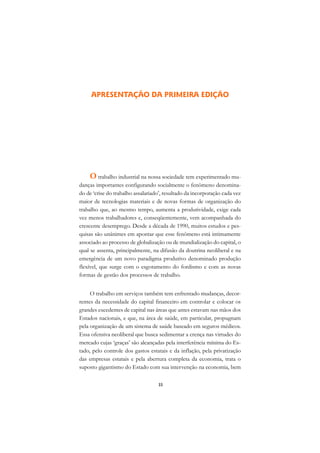 A

                                                                            C
     APRESENTAÇÃO DA PRIMEIRA EDIÇÃO
                                                                            D

                                                                            E

                                                                            F

                                                                            G

                                                                            H
    O trabalho industrial na nossa sociedade tem experimentado mu-
danças importantes configurando socialmente o fenômeno denomina-            I
do de ‘crise do trabalho assalariado’, resultado da incorporação cada vez
maior de tecnologias materiais e de novas formas de organização do          N
trabalho que, ao mesmo tempo, aumenta a produtividade, exige cada
vez menos trabalhadores e, conseqüentemente, vem acompanhada do             O
crescente desemprego. Desde a década de 1990, muitos estudos e pes-
quisas são unânimes em apontar que esse fenômeno está intimamente           P
associado ao processo de globalização ou de mundialização do capital, o
qual se assenta, principalmente, na difusão da doutrina neoliberal e na     Q
emergência de um novo paradigma produtivo denominado produção
flexível, que surge com o esgotamento do fordismo e com as novas            R
formas de gestão dos processos de trabalho.
                                                                            S
     O trabalho em serviços também tem enfrentado mudanças, decor-
rentes da necessidade do capital financeiro em controlar e colocar os       T
grandes excedentes de capital nas áreas que antes estavam nas mãos dos
Estados nacionais, e que, na área de saúde, em particular, propugnam        U
pela organização de um sistema de saúde baseado em seguros médicos.
Essa ofensiva neoliberal que busca sedimentar a crença nas virtudes do      V
mercado cujas ‘graças’ são alcançadas pela interferência mínima do Es-
tado, pelo controle dos gastos estatais e da inflação, pela privatização
                                                                            A
das empresas estatais e pela abertura completa da economia, trata o
suposto gigantismo do Estado com sua intervenção na economia, bem
                                                                            A

                                   33
 