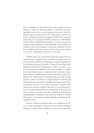DICIONÁRIO DA EDUCAÇÃO PROFISSIONAL EM SAÚDE



      como os privilégios que esse tipo de atuação tinha conferido aos traba-
      lhadores ao longo dos ‘trinta anos gloriosos’ (1945-1975), nos países
      capitalistas centrais, como as causas maiores da crise que se observa a
      partir da segunda metade dos anos 1970. Sendo assim, ao mesmo tem-
      po que vai impondo derrotas às conquistas do Welfare State construído
      nesses países como uma resposta histórica ao processo de vulnerabilidade
      social, a ofensiva neoliberal busca recuperar os serviços sociais para as
      empresas privadas, propondo a remercantilização de tais serviços. Isso
      constitui um dos móveis principais da crítica que atualmente se faz ao
      Estado do Bem-estar Social em todo o mundo, motivado pelo interesse
      em controlar o fundo público destinado ao setor saúde.

           O Brasil, assim como os países latino-americanos, apesar de não ter
      experimentado as conquistas sociais verificadas nesses países, não esca-
      pa dessa ofensiva neoliberal. Exemplo disso, é o recente Programa Na-
      cional de Desprecarização do Trabalho no Sistema Único de Saúde (SUS)
      deflagrado pelo Ministério da Saúde com o objetivo de reverter o qua-
      dro de precarização do trabalho no setor. Outro exemplo é a expansão
      do mercado privado de planos e seguros de saúde no país, que é conse-
      qüência direta do subfinanciamento do SUS observado ao longo da dé-
      cada de 1990. Apesar da garantia constitucional de que a saúde é direito
      de todos e dever do Estado, a sua implementação foi marcada pelo
      enfrentamento de uma série de constrangimentos impostos pelo mode-
      lo econômico adotado no nosso país nesse período, fortemente influ-
      enciado pelo receituário neoliberal. Do ponto de vista educacional, o
      processo de globalização também vem acompanhado da difusão de uma
      série de noções ou conceitos, tais como, sociedade do conhecimento,
      empregabilidade e competência, que atualmente definem as políticas
      educacionais e se constituem no aparato ideológico justificador das de-
      sigualdades sociais.

           Portanto, a elaboração desse dicionário, visa à explicitação de con-
      ceitos e termos organizados em torno de três eixos centrais: ‘trabalho’,
      ‘educação’ e ‘saúde’. Foram escolhidos em razão da sua importância

                                               34
 