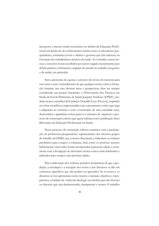 A

inconteste e mesmo sendo recorrentes no âmbito da Educação Profis-           C
sional em Saúde são de conhecimento restrito entre os educadores, pes-
quisadores, estudantes jovens e adultos e gestores que têm interesse na
                                                                             D
formação dos trabalhadores técnicos da saúde. Ao contrário, outros ter-
                                                                             E
mos e conceitos foram escolhidos por terem surgido recentemente para
definir práticas e fenômenos originais do mundo do trabalho em geral e       F
o de saúde, em particular.
                                                                             G
     Sem a pretensão de esgotar o universo de termos de interesse para
esse tema e com o entendimento de que qualquer escrito sobre a forma-        H
ção humana, nas suas diversas áreas e perspectivas, deve ser sempre
considerado um projeto inacabado, o Observatório dos Técnicos em             I
Saúde da Escola Politécnica de Saúde Joaquim Venâncio (EPSJV), uni-
dade técnico-científica da Fundação Oswaldo Cruz (Fiocruz), inspirado        N
em obras científicas comprometidas com o pensamento crítico que nega
a adaptação ao existente e com a construção de uma sociedade justa,          O
democrática e igualitária, tomou para si a iniciativa de organizar o pro-
cesso de construção coletiva que agora culmina com a publicação deste        P
Dicionário da Educação Profissional em Saúde.
                                                                             Q
     Nesse processo de construção coletiva contamos com a participa-
ção de professores-pesquisadores representantes dos diversos grupos          R
de trabalho da EPSJV, que conosco discutiram e indicaram os verbetes
prioritários para compor a coletânea, bem como os possíveis autores.         S
Infelizmente, nem todos foram incorporados à presente edição e certa-
mente com a divulgação do dicionário muitos outros serão lembrados e
                                                                             T
indicados para compor uma próxima edição.
                                                                             U
     Para a elaboração dos verbetes, partimos da premissa de que a pro-
dução, a circulação e a recepção dos textos e dos discursos se dão em
                                                                             V
contextos específicos que não podem ser ignorados. Se os textos e os
                                                                             A
discursos se nos apresentam como neutros e naturais, objetivos e trans-
parentes, a tradição da ´crítica da ideologia’ nos lembra que não há texto   A
ou discurso que seja desinteressado, transparente e neutro. O trabalho

                                    35
 