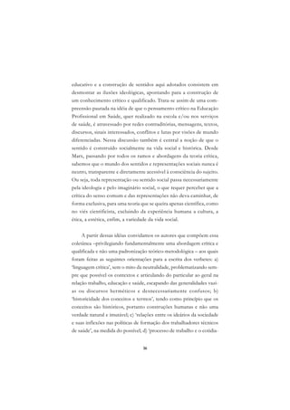 DICIONÁRIO DA EDUCAÇÃO PROFISSIONAL EM SAÚDE



      educativo e a construção de sentidos aqui adotados consistem em
      desmontar as ilusões ideológicas, apontando para a construção de
      um conhecimento crítico e qualificado. Trata-se assim de uma com-
      preensão pautada na idéia de que o pensamento crítico na Educação
      Profissional em Saúde, quer realizado na escola e/ou nos serviços
      de saúde, é atravessado por redes contraditórias, mensagens, textos,
      discursos, sinais interessados, conflitos e lutas por visões de mundo
      diferenciadas. Nessa discussão também é central a noção de que o
      sentido é construído socialmente na vida social e histórica. Desde
      Marx, passando por todos os ramos e abordagens da teoria crítica,
      sabemos que o mundo dos sentidos e representações sociais nunca é
      neutro, transparente e diretamente acessível à consciência do sujeito.
      Ou seja, toda representação ou sentido social passa necessariamente
      pela ideologia e pelo imaginário social, o que requer perceber que a
      crítica do senso comum e das representações não deva caminhar, de
      forma exclusiva, para uma teoria que se queira apenas científica, como
      no viés cientificista, excluindo da experiência humana a cultura, a
      ética, a estética, enfim, a variedade da vida social.

           A partir dessas idéias convidamos os autores que compõem essa
      coletânea –privilegiando fundamentalmente uma abordagem crítica e
      qualificada e não uma padronização teórico-metodológica – aos quais
      foram feitas as seguintes orientações para a escrita dos verbetes: a)
      ‘linguagem crítica’, sem o mito da neutralidade, problematizando sem-
      pre que possível os contextos e articulando do particular ao geral na
      relação trabalho, educação e saúde, escapando das generalidades vazi-
      as ou discursos herméticos e desnecessariamente confusos; b)
      ‘historicidade dos conceitos e termos’, tendo como princípio que os
      conceitos são históricos, portanto construções humanas e não uma
      verdade natural e imutável; c) ‘relações entre os ideários da sociedade
      e suas inflexões nas políticas de formação dos trabalhadores técnicos
      de saúde’, na medida do possível; d) ‘processo de trabalho e o cotidia-


                                               36
 