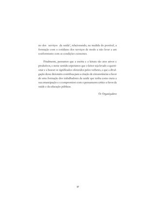 A

no dos serviços da saúde’, relacionando, na medida do possível, a           C
formação com o cotidiano dos serviços de modo a não levar a um
conformismo com as condições existentes.
                                                                            D

     Finalmente, pensamos que a escrita e a leitura são atos ativos e
                                                                            E
produtivos, e nesse sentido esperamos que o leitor seja levado a questi-
                                                                            F
onar e a buscar os significados oferecidos pelos verbetes, e que a divul-
gação desse dicionário contribua para a criação de circunstâncias a favor   G
de uma formação dos trabalhadores da saúde que tenha como meta a
sua emancipação e o compromisso com o pensamento crítico a favor da         H
saúde e da educação públicas.
                                                                            I
                                                       Os Organizadores
                                                                            N

                                                                            O

                                                                            P

                                                                            Q

                                                                            R

                                                                            S

                                                                            T

                                                                            U

                                                                            V

                                                                            A

                                                                            A

                                   37
 