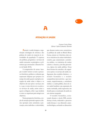 A

                                                                                              C
                                        A                                                     D

                                                                                              E
                          ATENÇÃO À SAÚDE
                                                                                              F

                                                                    Gustavo Corrêa Matta      G
                                                        Márcia Valéria Guimarães Morosini
                                                                                              H
     Atenção à saúde designa a orga-             que durante muitos anos caracterizou
nização estratégica do sistema e das             as políticas de saúde no Brasil. Dessa
                                                                                              I
práticas de saúde em resposta às ne-             forma, remete-se à histórica cisão en-
cessidades da população. É expressa              tre as iniciativas de caráter individual e
                                                                                              N
em políticas, programas e serviços de            curativo, que caracterizam a assistên-
saúde consoante os princípios e as di-           cia médica, e as iniciativas de caráter      O
retrizes que estruturam o Sistema Úni-           coletivo e massivo, com fins preventi-
co de Saúde (SUS).                               vos, típicas da saúde pública. Essas         P
     A compreensão do termo ‘aten-               duas formas de conceber e de organi-
ção à saúde’ remete-se tanto a proces-           zar as ações e os serviços de saúde con-     Q
sos históricos, políticos e culturais que        figuraram dois modelos distintos – o
expressam disputas por projetos no               modelo biomédico e o modelo                  R
campo da saúde quanto à própria con-             campanhista/preventivista – que mar-
cepção de saúde sobre o objeto e os              caram, respectivamente, a assistência        S
objetivos de suas ações e serviços, isto         médica e a saúde pública, faces do se-
é, o que e como devem ser as ações e             tor saúde brasileiro cuja separação, há      T
os serviços de saúde, assim como a               muito instituída, ainda representa um
quem se dirigem, sobre o que incidem             desafio para a constituição da saúde em      U
e como se organizam para atingir seus            um sistema integrado.
objetivos.                                            O modelo biomédico, estru-              V
     Numa perspectiva histórica, a no-           turado durante o século XIX, associa
ção de atenção pretende superar a clás-          doença à lesão, reduzindo o processo         A
sica oposição entre assistência e pre-           saúde-doença à sua dimensão anato-
venção, entre indivíduo e coletividade,          mofisiológica, excluindo as dimensões
                                                                                              A

                                            39
 