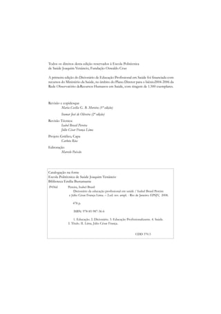 Todos os direitos desta edição reservados à Escola Politécnica
de Saúde Joaquim Venâncio, Fundação Oswaldo Cruz

A primeira edição do Dicionário de Educação Profissional em Saúde foi financiada com
recursos do Ministério da Saúde, no âmbito do Plano Diretor para o biênio2004-2006 da
Rede Observatório deRecursos Humanos em Saúde, com tiragem de 1.500 exemplares.



Revisão e copidesque
         Maria Cecília G. B. Moreira (1ª edição)
         Itamar José de Oliveira (2ª edição)
Revisão Técnica:
        Isabel Brasil Pereira
        Júlio César França Lima
Projeto Gráfico, Capa
        Carlota Rios
Editoração
        Marcelo Paixão




Catalogação na fonte
Escola Politécnica de Saúde Joaquim Venâncio
Biblioteca Emília Bustamante
P436d         Pereira, Isabel Brasil
                   Dicionário da educação profissional em saúde / Isabel Brasil Pereira
               e Júlio César França Lima. – 2.ed. rev. ampl. - Rio de Janeiro: EPSJV, 2008.

                  478 p.

                  ISBN: 978-85-987-36-6

                  1. Educação. 2. Dicionário. 3. Educação Profissionalizante. 4. Saúde.
              I. Título. II. Lima, Júlio César França.


                                                                 CDD 370.3
 