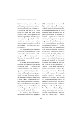 DICIONÁRIO DA EDUCAÇÃO PROFISSIONAL EM SAÚDE



histórico-sociais, como a cultura, a                1920 sob a influência da medicina li-
política e a economia e, conseqüente-               beral e tinha o objetivo de oferecer as-
mente, localizando suas principais es-              sistência médico-hospitalar a trabalha-
tratégias de intervenção no corpo                   dores urbanos e industriais, na forma
doente. Por outro lado, desde o final               de seguro-saúde/previdência. Sua or-
do século XIX, o modelo preventivista               ganização é marcada pela lógica da as-
expandiu o paradigma microbiológico                 sistência e da previdência social, inici-
da doença para as populações, consti-               almente, restringindo-se a algumas
tuindo-se como um saber                             corporações de trabalhadores e, pos-
epidemiológico e sanitário, visando à               teriormente, unificando-se no Institu-
organização e à higienização dos espa-              to Nacional de Assistência e Previdên-
ços humanos.                                        cia Social (INPS), em 1966, e amplian-
      No Brasil, os modelos de atenção              do-se progressivamente ao conjunto de
podem ser compreendidos em relação                  trabalhadores formalmente inseridos
às condições socioeconômicas e polí-                na economia (Baptista, 2005). Esse
ticas produzidas nos diversos períodos              modelo é conhecido também por seu
históricos de organização da socieda-               aspecto hospitalocêntrico, uma vez
de brasileira.                                      que, a partir da década de 1940, a rede
      O modelo campanhista – influen-               hospitalar passou a receber um volu-
ciado por interesses agroexpor-tadores              me crescente de investimentos, e a
no início do século XX – baseou-se em               ‘atenção à saúde’ foi-se tornando si-
campanhas sanitárias para combater as               nônimo de assistência hospitalar. Tra-
epidemias de febre amarela, peste bubô-             ta-se da maior expressão na história do
nica e varíola, implementando progra-               setor saúde brasileiro da concepção
mas de vacinação obrigatória, desinfec-             médico-curativa, fundada no
ção dos espaços públicos e domiciliares             paradigma flexneriano, caracterizado
e outras ações de medicalização do es-              por uma concepção mecanicista do
paço urbano, que atingiram, em sua mai-             processo saúde-doença, pelo redu-
oria, as camadas menos favorecidas da               cionismo da causalidade aos fatores
população. Esse modelo predominou no                biológicos e pelo foco da atenção so-
cenário das políticas de saúde brasileiras          bre a doença e o indivíduo. Tal para-
até o início da década de 1960.                     digma que organizou o ensino e o
      O modelo previdenciário-                      trabalho médico foi um dos responsá-
privatista teve seu início na década de             veis pela fragmentação e hierar-

                                               40
 