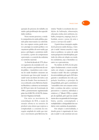 Atenção à Saúde   A

quização do processo de trabalho em               nitária: “Saúde é a resultante das con-         C
saúde e pela proliferação das especiali-          dições de habitação, alimentação,
dades médicas.                                    educação, renda, meio ambiente, tra-            D
      Nesse mesmo processo, o mode-               balho, transporte, emprego, lazer, li-
lo campanhista da saúde pública, pau-             berdade, acesso e posse da terra e
                                                                                                  E
tado pelas intervenções na coletivida-            acesso a serviços de saúde”.
                                                                                                  F
de e nos espaços sociais, perde terre-                 A partir dessa concepção amplia-
no e prestígio no cenário político e no           da do processo saúde-doença, a ‘aten-
                                                                                                  G
orçamento público do setor saúde, que             ção à saúde’ intenta conceber e orga-
passa a privilegiar a assistência médi-           nizar as políticas e as ações de saúde          H
co-curativa, a ponto de comprometer               numa perspectiva interdisciplinar, par-
a prevenção e o controle das endemias             tindo da crítica em relação aos mode-           I
no território nacional.                           los excludentes, seja o biomédico cu-
      Ao final da década de 1970, diver-          rativo ou o preventivista.                      N
sos segmentos da sociedade civil – en-                 No âmbito do SUS, há três prin-
tre eles, usuários e profissionais de saú-        cípios fundamentais a serem conside-            O
de pública – insatisfeitos com o siste-           rados em relação à organização da
ma de saúde brasileiro iniciaram um               ‘atenção à saúde’. São eles: o princípio        P
movimento que lutou pela ‘atenção à               da universalidade, pelo qual o SUS deve
saúde’ como um direito de todos e um              garantir o atendimento de toda a po-            Q
dever do Estado. Este movimento fi-               pulação brasileira; o princípio da
cou conhecido como Reforma Sanitá-                integralidade, pelo qual a assistência é        R
ria Brasileira e culminou na instituição          “entendida como um conjunto articu-
do SUS por meio da Constituição de                lado e contínuo das ações e serviços            S
1988 e posteriormente regulamentado               preventivos e curativos, individuais e
pelas Leis 8.080/90 e 8.142/90, chama-            coletivos (...)” (Brasil, 1990); e o princí-    T
das Leis Orgânicas da Saúde.                      pio da eqüidade, pelo qual esse atendi-
      Em meio ao movimento de                     mento deve ser garantido de forma igua-         U
consolidação do SUS, a noção de                   litária, porém, contemplando a
atenção afirma-se na tentativa de                 multiplicidade e a desigualdade das con-
                                                                                                  V
produzir uma síntese que expresse a               dições sócio-sanitárias da população.
                                                                                                  A
complexidade e a extensão da con-                      Em relação à universalidade, o
cepção ampliada de saúde que mar-                 desafio posto à organização da ‘aten-
                                                                                                  A
cou o movimento pela Reforma Sa-                  ção à saúde’ é o de constituir um con-

                                             41
 