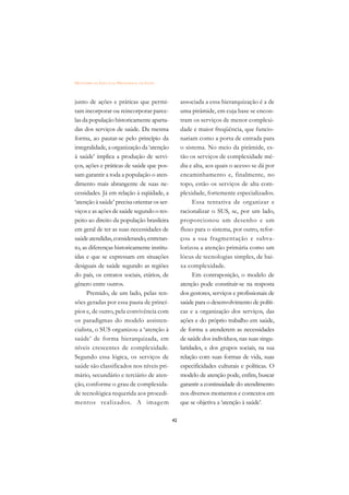DICIONÁRIO DA EDUCAÇÃO PROFISSIONAL EM SAÚDE



junto de ações e práticas que permi-                associada a essa hierarquização é a de
tam incorporar ou reincorporar parce-               uma pirâmide, em cuja base se encon-
las da população historicamente aparta-             tram os serviços de menor complexi-
das dos serviços de saúde. Da mesma                 dade e maior freqüência, que funcio-
forma, ao pautar-se pelo princípio da               nariam como a porta de entrada para
integralidade, a organização da ‘atenção            o sistema. No meio da pirâmide, es-
à saúde’ implica a produção de servi-               tão os serviços de complexidade mé-
ços, ações e práticas de saúde que pos-             dia e alta, aos quais o acesso se dá por
sam garantir a toda a população o aten-             encaminhamento e, finalmente, no
dimento mais abrangente de suas ne-                 topo, estão os serviços de alta com-
cessidades. Já em relação à eqüidade, a             plexidade, fortemente especializados.
‘atenção à saúde’ precisa orientar os ser-               Essa tentativa de organizar e
viços e as ações de saúde segundo o res-            racionalizar o SUS, se, por um lado,
peito ao direito da população brasileira            proporcionou um desenho e um
em geral de ter as suas necessidades de             fluxo para o sistema, por outro, refor-
saúde atendidas, considerando, entretan-            çou a sua fragmentação e subva-
to, as diferenças historicamente institu-           lorizou a atenção primária como um
ídas e que se expressam em situações                lócus de tecnologias simples, de bai-
desiguais de saúde segundo as regiões               xa complexidade.
do país, os estratos sociais, etários, de                Em contraposição, o modelo de
gênero entre outros.                                atenção pode constituir-se na resposta
      Premido, de um lado, pelas ten-               dos gestores, serviços e profissionais de
sões geradas por essa pauta de princí-              saúde para o desenvolvimento de políti-
pios e, de outro, pela convivência com              cas e a organização dos serviços, das
os paradigmas do modelo assisten-                   ações e do próprio trabalho em saúde,
cialista, o SUS organizou a ‘atenção à              de forma a atenderem as necessidades
saúde’ de forma hierarquizada, em                   de saúde dos indivíduos, nas suas singu-
níveis crescentes de complexidade.                  laridades, e dos grupos sociais, na sua
Segundo essa lógica, os serviços de                 relação com suas formas de vida, suas
saúde são classificados nos níveis pri-             especificidades culturais e políticas. O
mário, secundário e terciário de aten-              modelo de atenção pode, enfim, buscar
ção, conforme o grau de complexida-                 garantir a continuidade do atendimento
de tecnológica requerida aos procedi-               nos diversos momentos e contextos em
mentos realizados. A imagem                         que se objetiva a ‘atenção à saúde’.

                                               42
 