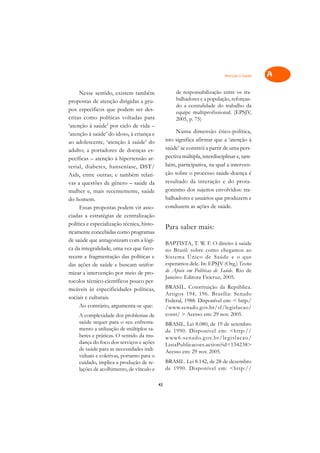 Atenção à Saúde   A

     Nesse sentido, existem também                    de responsabilização entre os tra-       C
propostas de atenção dirigidas a gru-                 balhadores e a população, reforçan-
pos específicos que podem ser des-
                                                      do a centralidade do trabalho da         D
                                                      equipe multiprofissional. (EPSJV,
critas como políticas voltadas para                   2005, p. 75)
‘atenção à saúde’ por ciclo de vida –                                                          E
‘atenção à saúde’ do idoso, à criança e               Numa dimensão ético-política,
ao adolescente, ‘atenção à saúde’ do             isto significa afirmar que a ‘atenção à       F
adulto; a portadores de doenças es-              saúde’ se constrói a partir de uma pers-
pecíficas – atenção à hipertensão ar-            pectiva múltipla, interdisciplinar e, tam-    G
terial, diabetes, hanseníase, DST/               bém, participativa, na qual a interven-
Aids, entre outras; e também relati-             ção sobre o processo saúde-doença é           H
vas a questões de gênero – saúde da              resultado da interação e do prota-
                                                 gonismo dos sujeitos envolvidos: tra-         I
mulher e, mais recentemente, saúde
do homem.                                        balhadores e usuários que produzem e
                                                 conduzem as ações de saúde.
                                                                                               N
     Essas propostas podem vir asso-
ciadas a estratégias de centralização
                                                                                               O
política e especialização técnica, histo-
                                                 Para saber mais:
ricamente concebidas como programas
                                                                                               P
de saúde que antagonizam com a lógi-
                                                 BAPTISTA, T. W. F. O direito à saúde
ca da integralidade, uma vez que favo-           no Brasil: sobre como chegamos ao             Q
recem a fragmentação das políticas e             Sistema Único de Saúde e o que
das ações de saúde e buscam unifor-              esperamos dele. In: EPSJV (Org.) Textos
                                                 de Apoio em Políticas de Saúde. Rio de
                                                                                               R
mizar a intervenção por meio de pro-
                                                 Janeiro: Editora Fiocruz, 2005.
tocolos técnico-científicos pouco per-
                                                 BRASIL. Constituição da República.
                                                                                               S
meáveis às especificidades políticas,
                                                 Artigos 194, 196. Brasília: Senado
sociais e culturais.
                                                 Federal, 1988. Disponível em: < http:/        T
     Ao contrário, argumenta-se que:             /www.senado.gov.br/sf/legislacao/
     A complexidade dos problemas de             const/ > Acesso em: 29 nov. 2005.             U
     saúde requer para o seu enfrenta-           BRASIL. Lei 8.080, de 19 de setembro
     mento a utilização de múltiplos sa-         de 1990. Disponível em: <http://              V
     beres e práticas. O sentido da mu-          www6.senado.g ov.br/legislacao/
     dança do foco dos serviços e ações          ListaPublicacoes.action?id=134238>
     de saúde para as necessidades indi-                                                       A
                                                 Acesso em: 29 nov. 2005.
     viduais e coletivas, portanto para o
     cuidado, implica a produção de re-          BRASIL. Lei 8.142, de 28 de dezembro          A
     lações de acolhimento, de vínculo e         de 1990. Disponível em: <http://

                                            43
 