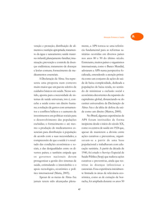 Atenção Primária à Saúde   A

venção e proteção; distribuição de ali-         mente, a APS tornou-se uma referên-            C
mentos e nutrição apropriada; tratamen-         cia fundamental para as reformas sa-
to da água e saneamento; saúde mater-           nitárias ocorridas em diversos países          D
no-infantil; planejamento familiar; imu-        nos anos 80 e 90 do último século.
nização; prevenção e controle de doen-          Entretanto, muitos países e organismos
                                                                                               E
ças endêmicas; tratamento de doenças            internacionais, como o Banco Mundial,
                                                                                               F
e lesões comuns; fornecimento de me-            adotaram a APS numa perspectiva fo-
dicamentos essenciais.                          calizada, entendendo a atenção primá-
                                                                                               G
      A Declaração de Alma-Ata repre-           ria como um conjunto de ações de saú-
senta uma proposta num contexto                 de de baixa complexidade, dedicada a           H
muito maior que um pacote seletivo de           populações de baixa renda, no sentin-
cuidados básicos em saúde. Nesse sen-           do de minimizar a exclusão social e            I
tido, aponta para a necessidade de sis-         econômica decorrentes da expansão do
temas de saúde universais, isto é, con-         capitalismo global, distanciando-se do         N
cebe a saúde como um direito huma-              caráter universalista da Declaração de
no; a redução de gastos com armamen-            Alma-Ata e da idéia de defesa da saú-          O
tos e conflitos bélicos e o aumento de          de como um direito (Mattos, 2000).
investimentos em políticas sociais para               No Brasil, algumas experiências de       P
o desenvolvimento das populações                APS foram instituídas de for ma
excluídas; o fornecimento e até mes-            incipiente desde o início do século XX,        Q
mo a produção de medicamentos es-               como os centros de saúde em 1924 que,
senciais para distribuição à população          apesar de manterem a divisão entre             R
de acordo com a suas necessidades; a            ações curativas e preventivas, organi-
compreensão de que a saúde é o resul-           zavam-se a partir de uma base                  S
tado das condições econômicas e so-             populacional e trabalhavam com edu-
ciais, e das desigualdades entre os di-         cação sanitária. A partir da década de         T
versos países; e também estipula que            1940, foi criado o Serviço Especial de
os governos nacionais devem                     Saúde Pública (Sesp) que realizou ações        U
protagonizar a gestão dos sistemas de           curativas e preventivas, ainda que res-
saúde, estimulando o intercâmbio e o            tritas às doenças infecciosas e
                                                                                               V
apoio tecnológico, econômico e polí-            carenciais. Essa experiência inicialmen-
                                                                                               A
tico internacional (Matta, 2005).               te limitada às áreas de relevância eco-
      Apesar de as metas de Alma-Ata            nômica, como as de extração de bor-
                                                                                               A
jamais terem sido alcançadas plena-             racha, foi ampliada durante os anos 50

                                           47
 