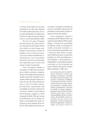 DICIONÁRIO DA EDUCAÇÃO PROFISSIONAL EM SAÚDE



e 60 para outras regiões do país, mas               tre estados e municípios, custeadas por
represada de um lado pela expansão                  recursos transferidos diretamente da
do modelo médico-privatista, e de ou-               previdência social, visando à atenção in-
tro, pelas dificuldades de capilarização            tegral e universal dos cidadãos.
local de um órgão do governo federal,                     Essas experiências somadas à
como é o caso do Sesp (Mendes, 2002).               constituição do SUS (Brasil, 1988) e sua
      Nos anos 70, surge o Programa                 regulamentação (Brasil, 1990) possibi-
de Interiorização das Ações de Saú-                 litaram a construção de uma política
de e Saneamento do Nordeste (Piass)                 de ABS que visasse à reorientação do
cujo objetivo era fazer chegar à po-                modelo assistencial, tornando-se o
pulação historicamente excluída de                  contato prioritário da população com
qualquer acesso à saúde um conjun-                  o sistema de saúde. Assim, a concep-
to de ações médicas simplificadas, ca-              ção da ABS desenvolveu-se a partir dos
racterizando-se como uma política                   princípios do SUS, principalmente a
focalizada e de baixa resolutividade,               universalidade, a descentralização, a
sem capacidade para fornecer uma                    integralidade e a participação popular,
atenção integral à população.                       como pode ser visto na portaria que
                                                    institui a Política Nacional de Atenção
      Com o movimento sanitário, as
                                                    Básica, definindo a ABS como:
concepções da APS foram incorpora-
das ao ideário reformista, compreen-                     um conjunto de ações de saúde no
dendo a necessidade de reorientação do                   âmbito individual e coletivo que
                                                         abrangem a promoção e proteção
modelo assistencial, rompendo com o                      da saúde, prevenção de agravos, di-
modelo médico-privatista vigente até o                   agnóstico, tratamento, reabilitação
início dos anos 80. Nesse período, du-                   e manutenção da saúde. É desen-
rante a crise do modelo médico-                          volvida através do exercício de prá-
                                                         ticas gerenciais e sanitárias demo-
previdenciário representado pela                         cráticas e participativas, sob forma
centralidade do Instituto Nacional de                    de trabalho em equipe, dirigidas a
Assistência Médica da Previdência                        populações de territórios bem deli-
Social (Inamps), surgiram as Ações                       mitados, pelas quais assume a
                                                         responsabilidade sanitária, conside-
Integradas de Saúde (AIS), que visavam
                                                         rando a dinamicidade existente no
ao fortalecimento de um sistema uni-                     território em que vivem essas
ficado e descentralizado de saúde vol-                   populações. Utiliza tecnologias de
tado para as ações integrais. Nesse sen-                 elevada complexidade e baixa den-
                                                         sidade, que devem resolver os
tido, as AIS surgiram de convênios en-

                                               48
 