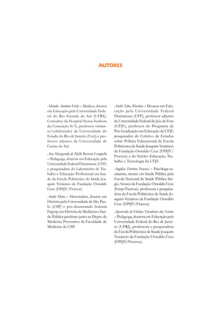 AUTORES




Alcindo Antônio Ferla – Médico, doutor    André Silva Martins – Doutor em Edu-
em Educação pela Universidade Fede-       cação pela Universidade Federal
ral do Rio Grande do Sul (UFRS),          Fluminense (UFF), professor adjunto
Consultor da Hospital Nossa Senhora       da Universidade Federal de Juiz de Fora
da Conceição S/A, professor visitan-      (UFJF), professor do Programa de
te/colaborador da Universidade do         Pós-Graduação em Educação da UFJF,
Estado do Rio de Janeiro (Uerj) e pro-    pesquisador do Coletivo de Estudos
fessor adjunto da Universidade de         sobre Política Educacional da Escola
Caxias do Sul.                            Politécnica de Saúde Joaquim Venâncio
                                          da Fundação Oswaldo Cruz (EPSJV/
Ana Margarida de Mello Barreto Campello
                                          Fiocruz) e do Núcleo Educação, Tra-
– Pedagoga, doutora em Educação pela
                                          balho e Tecnologia da UFJF.
Universidade Federal Fluminense (UFF)
e pesquisadora do Laboratório de Tra-     Angélica Ferreira Fonseca – Psicóloga-sa-
balho e Educação Profissional em Saú-     nitarista, mestre em Saúde Pública pela
de da Escola Politécnica de Saúde Joa-    Escola Nacional de Saúde Pública Sér-
quim Venâncio da Fundação Oswaldo         gio Arouca da Fundação Oswaldo Cruz
Cruz (EPSJV/Fiocruz)                      (Ensp/Fiocruz), professora e pesquisa-
                                          dora da Escola Politécnica de Saúde Jo-
André Mota – Historiador, doutor em
                                          aquim Venâncio da Fundação Oswaldo
História pela Universidade de São Pau-
                                          Cruz (EPSJV/Fiocruz)
lo (USP) e pós-doutorando bolsista
Fapesp em História da Medicina e Saú-     Aparecida de Fátima Tiradentes dos Santos
de Pública paulistas junto ao Depto de    – Pedagoga, doutora em Educação pela
Medicina Preventiva da Faculdade de       Universidade Federal do Rio de Janei-
Medicina da USP.                          ro (UFRJ), professora e pesquisadora
                                          da Escola Politécnica de Saúde Joaquim
                                          Venâncio da Fundação Oswaldo Cruz
                                          (EPSJV/Fiocruz).
 