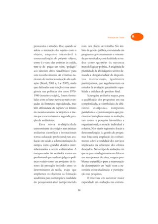 Avaliação em Saúde   A

protocolos e atitudes. Pior, quando se           com seu objeto de trabalho. No âm-            C
adota a interação do sujeito com o               bito da gestão pública, estruturada em
objeto, enquanto inexorável à                    programas governamentais e orienta-           D
contextualização do próprio objeto,              da por resultados, essa dualidade se tra-
como é o caso das políticas de saúde,            duz como questões de natureza
                                                                                               E
tem-se de pagar um certo ‘pedágio’               metodológica e política. A exigência de
                                                                                               F
aos cânones ditos ‘acadêmicos’ para              pluralidade de abordagens e atores de-
este reconhecimento. As tentativas na-           manda a obrigatoriedade de dispositi-
                                                                                               G
cionais de institucionalização da avali-         vos institucionais, igualmente
ação (Brasil, 2005 a, b e 2007), ainda           participativos, que regulamentem os           H
que defasadas em relação à sua emer-             estudos de avaliação garantindo a qua-
gência nas políticas dos anos 1970-              lidade e utilidade do produto final.          I
1980 (terceiro estágio), foram formu-                 A pesquisa avaliativa requer, para
ladas com as bases teóricas mais avan-           a qualificação dos programas em sua           N
çadas da literatura especializada, mas           complexidade, a contribuição de dife-
têm dificuldade de superar os limites            rentes disciplinas, rompendo                  O
do monitoramento de objetivos e me-              paralelismos epistemológicos que pre-
tas que caracterizaram a segunda gera-           cisam ser complementares na avaliação,        P
ção de avaliadores.                              tais como: a pesquisa biomédica e
     Essa nossa multiplicidade                   organizacional; a atenção individual e        Q
concomitante de estágios nas práticas            coletiva. Nos níveis regionais e locais a
avaliativas científicas e institucionais         descentralização da gestão de progra-         R
torna a educação profissional para ava-          mas força uma ampliação do conheci-
liação em saúde, e a democratização do           mento sobre a totalidade dos serviços         S
campo, como grandes desafios inter-              implicados na obtenção dos efeitos
relacionados a serem enfrentados. A              desejados. Nesse tipo de avaliação, em        T
compreensão do avaliador como um                 que as parcerias legitimamente diferem
profissional que analisa e julga as polí-        em seus pontos de vista, surgem pro-          U
ticas sociais como um conjunto de fa-            blemas específicos para a mensuração
tores de proteção inserido entre os              de desempenho em ‘rede’ com a ne-
                                                                                               V
determinantes da saúde, exige que                cessária contextualização e participa-
                                                                                               A
ampliemos os objetivos da formação               ção nas pesquisas.
acadêmica para contemplar a dualidade                 O interesse em construir maior
                                                                                               A
do pesquisador-ator comprometido                 capacidade em avaliação nas estrutu-

                                            53
 
