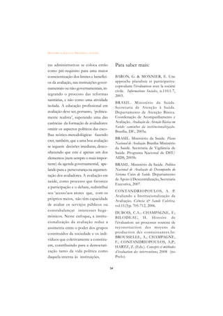 DICIONÁRIO DA EDUCAÇÃO PROFISSIONAL EM SAÚDE



ras administrativas se coloca então                 Para saber mais:
como pré-requisito para uma maior
conscientização dos limites e benefíci-             BARON, G. & MONNIER, E. Une
os da avaliação, nas instituições gover-            approche pluraliste et participative:
                                                    coproduire l’évaluation avec la société
namentais ou não-governamentais, in-
                                                    civile. Informations Sociales, n.110:1-7,
tegrando o processo das reformas                    2003.
sanitárias, e não como uma atividade
                                                    BRASIL. Ministério da Saúde.
isolada. A educação profissional em                 Secretaria de Atenção à Saúde.
avaliação deve ser, portanto, ‘politica-            Departamento de Atenção Básica.
mente realista’, superando uma das                  Coordenação de Acompanhamento e
carências da formação de avaliadores:               Avaliação. Avaliação da Atenção Básica em
                                                    Saúde: caminhos da institucionalização.
omitir os aspectos políticos das esco-
                                                    Brasília, DF., 2005a.
lhas teórico-metodológicas fazendo
                                                    BRASIL. Ministério da Saúde. Plano
crer, também, que a uma boa avaliação
                                                    Nacional de Avaliação. Brasília: Ministério
se seguem decisões imediatas, desco-                da Saúde. Secretaria de Vigilância de
nhecendo que este é apenas um dos                   Saúde. Programa Nacional de DST/
elementos (nem sempre o mais impor-                 AIDS, 2005b.
tante) da agenda governamental, ape-                BRASIL. Ministério da Saúde. Política
lando para a perseverança na argumen-               Nacional de Avaliação de Desempenho do
tação dos avaliadores. A avaliação em               Sistema Único de Saúde. Departamento
                                                    de Apoio à Descentralização, Secretaria
saúde, como processo que favorece
                                                    Executiva, 2007.
a participação e o debate, redistribui
seu ‘acesso’aos atores que, com os                  CONTANDRIOPOULOS, A. P.
                                                    Avaliando a Institucionalização da
próprios meios, não têm capacidade                  Avaliação. Ciência & Saude Coletiva,
de avaliar os serviços públicos ou                  vol.11(3)p. 705-712, 2006.
contrabalançar interesses hege-
                                                    DUBOIS, C.A.; CHAMPAGNE, F.;
mônicos. Nesse enfoque, a institu-                  BILODEAU, H. Histoire de
cionalização da avaliação reduz a                   l’évaluation: un processus soutenu de
assimetria entre o poder dos grupos                 reconstr uction des moyens de
constituídos da sociedade e os indi-                production des connaissances.In:
                                                    BROUSSELLE, A.; CHAMPAGNE,
víduos que coletivamente a constitu-
                                                    F.; CONTANDRIOPOULOS, A,P.;
em, contribuindo para a democrati-                  HARTZ, Z. (Eds.). Concepts et méthodes
zação tanto da vida política como                   d’évaluation des interventions, 2008 (no
daquela interna às instituições.                    Prelo).

                                               54
 