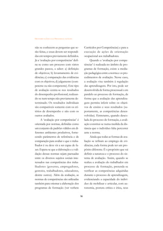 DICIONÁRIO DA EDUCAÇÃO PROFISSIONAL EM SAÚDE



não se conhecem as perguntas que se-                Currículos por Competências) e para a
rão feitas, e essas devem ser respondi-             execução de ações de orientação
das em tempos previamente definidos.                ocupacional aos trabalhadores.
Já a ‘avaliação por competências’ defi-                  Quando a ‘avaliação por compe-
ne-se como um processo com vários                   tências’ é realizada no âmbito de pro-
grandes passos, a saber: a) definição               gramas de formação, existe a media-
de objetivos; b) levantamento de evi-               ção pedagógica entre a norma e os pro-
dências; c) comparação das evidências               cedimentos de avaliação. Nesse caso,
com os objetivos; d) julgamento (com-               a avaliação visa também à regulação
petente ou não competente). Este tipo               das aprendizagens. Por isto, pode ser
de avaliação centra-se nos resultados               desenvolvida de forma processual e em
do desempenho profissional, realizan-               paralelo ao processo de formação, de
do-se num tempo não previamente de-                 forma que a avaliação das aprendiza-
terminado. Os resultados individuais                gens permita inferir sobre os objeti-
são comparáveis somente com os cri-                 vos de ensino e seus resultados (su-
térios de desempenho e não com os                   postamente, as competências desen-
outros avaliados.                                   volvidas). Entretanto, quando desco-
      A ‘avaliação por competências’ é              lada do processo de formação, a avali-
orientada por normas, definidas como                ação constitui-se numa medida da dis-
um conjunto de padrões válidos em di-               tância que o indivíduo falta percorrer
ferentes ambientes produtivos, forne-               ante a norma.
cendo parâmetros de referência e de                      Ainda que todas as formas de ava-
comparação para avaliar o que o traba-              liação se refiram ao emprego de evi-
lhador é ou deve vir a ser capaz de fa-             dências, cada forma pode ter um pro-
zer. Espera-se que a elaboração e a vali-           pósito diferente. É o propósito que vai
dação dessas normas sejam pactuadas                 definir a natureza e o processo do sis-
entre os diversos sujeitos sociais inte-            tema de avaliação. Assim, quando se
ressados nas competências dos traba-                realiza a avaliação do trabalhador em
lhadores (governo, empregadores,                    processo de formação, pretende-se
gestores, trabalhadores, educadores,                verificar as competências adquiridas
dentre outros). Além da avaliação, as               durante o processo de aprendizagem,
normas de competências são utilizadas               evidenciando a capacidade do indiví-
também para orientar a elaboração dos               duo de mobilizar e articular, com au-
programas de formação (ver verbete                  tonomia, postura crítica e ética, seus

                                               56
 