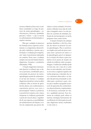 Avaliação por Competências   A

recursos subjetivos, bem como os atri-          objetos a serem estudados. Os instru-          C
butos constituídos ao longo do pro-             mentos utilizados nesse tipo de avali-
cesso de ensino-aprendizagem – co-              ação, conjugados entre si ou não, po-          D
nhecimentos, destrezas, qualidades              dem ser: exercícios de simulação, rea-
pessoais e valores – a que se recorre           lização de um microprojeto ou tarefa,
                                                                                               E
no enfrentamento de determinadas si-            perguntas orais, exame escrito.
tuações concretas.                                                                             F
                                                      A função formativa da avaliação
      Para que a avaliação no processo          permite identificar o nível de evolu-
                                                                                               G
de formação possa expressar concre-             ção dos alunos no processo de ensi-
tamente as competências desenvolvi-             no-aprendizagem. Para os professo-             H
das pelos indivíduos, é preciso que a           res, implica uma tarefa de ajuste cons-
formação e a ‘avaliação por competên-           tante entre o processo de ensino e o           I
cias’ sejam coerentemente planejadas            de aprendizagem, para ir-se adequan-
em conjunto. Neste caso, a avaliação            do à evolução dos alunos e para esta-          N
cumpre com suas três funções básicas:           belecer novas pautas de atuação em
diagnóstica, formativa e acreditativa           relação às evidências sobre sua apren-         O
(Hernández, 1998).                              dizagem. A análise dos trabalhos pode
      A função diagnóstica inicial per-         ser feita não sob a ótica de se estão          P
mite detectar os atributos que os alu-          bem ou mal realizados, mas levando-
nos já possuem, contribuindo para a             se em conta a exigência cognitiva das          Q
estruturação do processo de ensino-             tarefas propostas, a detenção dos er-
aprendizagem a partir do conhecimen-            ros conceituais observados e as rela-          R
to de base dos mesmos. A avaliação              ções não previstas, levantando-se sub-
diagnóstica inicial deve tentar recolher        sídios para o professor e para o alu-          S
evidências sobre as formas de apren-            no, que os ajudem a progredir no pro-
der dos alunos, seus conhecimentos e            cesso de apreensão dos conhecimen-             T
experiências prévios, seus erros e              tos, desenvolvimento e aprimoramen-
preconcepções. Caberá ao professor,             to de destrezas, construção de valo-           U
se possível em conjunto com o aluno,            res e qualidades pessoais. Esse mo-
interpretar as evidências, percebendo           mento de avaliação pode utilizar as
                                                                                               V
o ponto de vista do aluno, o significa-         mesmas estratégias/instrumentos de
                                                                                               A
do de suas respostas, as possibilidades         recolhimento de informação da avali-
de estabelecimentos de relações, os ní-         ação diagnóstica inicial, combinados
                                                                                               A
veis de compreensão que possui dos              ou não entre si.

                                           57
 