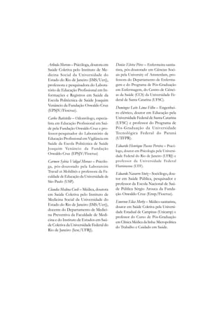 Arlinda Moreno – Psicóloga, doutora em     Denise Elvira Pires – Enfermeira-sanita-
Saúde Coletiva pelo Instituto de Me-       rista, pós-doutorado em Ciências Soci-
dicina Social da Universidade do           ais pela University of Amsterdam, pro-
Estado do Rio de Janeiro (IMS/Uerj),       fessora do Departamento de Enferma-
professora e pesquisadora do Labora-       gem e do Programa de Pós-Graduação
tório de Educação Profissional em In-      em Enfermagem, do Centro de Ciênci-
formações e Registros em Saúde da          as da Saúde (CCS) da Universidade Fe-
Escola Politécnica de Saúde Joaquim        deral de Santa Catarina (UFSC).
Venâncio da Fundação Oswaldo Cruz
                                           Domingos Leite Lima Filho – Engenhei-
(EPSJV/Fiocruz).
                                           ro elétrico, doutor em Educação pela
Carlos Batistella – Odontólogo, especia-   Universidade Federal de Santa Catarina
lista em Educação Profissional em Saú-     (UFSC) e professor do Programa de
de pela Fundação Oswaldo Cruz e pro-       Pós-Graduação da Universidade
fessor-pesquisador do Laboratório de       Tecnológica Federal do Paraná
Educação Profissional em Vigilância em     (UTFPR).
Saúde da Escola Politécnica de Saúde
                                           Eduardo Henrique Passos Pereira – Psicó-
Joaquim Venâncio da Fundação
                                           logo, doutor em Psicologia pela Universi-
Oswaldo Cruz (EPSJV/Fiocruz)
                                           dade Federal do Rio de Janeiro (UFRJ) e
Carmen Sylvia Vidigal Moraes – Psicólo-    professor da Universidade Federal
ga, pós-doutorado pela Laboratoire         Fluminense (UFF).
Travail et Mobilités e professora da Fa-
                                           Eduardo Navarro Stotz – Sociólogo, dou-
culdade de Educação da Universidade de
                                           tor em Saúde Pública, pesquisador e
São Paulo (USP).
                                           professor da Escola Nacional de Saú-
Claudia Medina Coeli – Médica, doutora     de Pública Sérgio Arouca da Funda-
em Saúde Coletiva pelo Instituto de        ção Oswaldo Cruz (Ensp/Fiocruz).
Medicina Social da Universidade do
                                           Emerson Elias Merhy – Médico-sanitarista,
Estado do Rio de Janeiro (IMS/Uerj),
                                           doutor em Saúde Coletiva pela Universi-
docente do Departamento de Medici-
                                           dade Estadual de Campinas (Unicamp) e
na Preventiva da Faculdade de Medi-
                                           professor do Curso de Pós-Graduação
cina e do Instituto de Estudos em Saú-
                                           em Clínica Médica da linha: Micropolítica
de Coletiva da Universidade Federal do
                                           do Trabalho e Cuidado em Saúde.
Rio de Janeiro (Iesc/UFRJ).
 