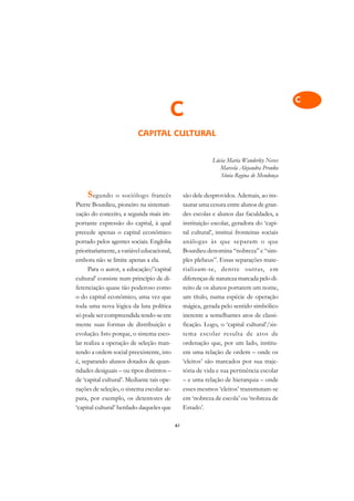 A

                                                                                              C
                                        C                                                     D
                          CAPITAL CULTURAL                                                    E

                                                                                              F
                                                              Lúcia Maria Wanderley Neves
                                                                 Marcela Alejandra Pronko
                                                                 Sônia Regina de Mendonça
                                                                                              G

                                                                                              H
     S egundo     o sociólogo francês            são dele desprovidos. Ademais, ao ins-
Pierre Bourdieu, pioneiro na sistemati-          taurar uma cesura entre alunos de gran-      I
zação do conceito, a segunda mais im-            des escolas e alunos das faculdades, a
portante expressão do capital, à qual            instituição escolar, geradora do ‘capi-      N
precede apenas o capital econômico               tal cultural’, institui fronteiras sociais
portado pelos agentes sociais. Engloba           análogas às que separam o que                O
prioritariamente, a variável educacional,        Bourdieu denomina “nobreza” e “sim-
embora não se limite apenas a ela.               ples plebeus”. Essas separações mate-        P
      Para o autor, a educação/’capital          rializam-se, dentre outras, em
cultural’ consiste num princípio de di-          diferenças de natureza marcada pelo di-      Q
ferenciação quase tão poderoso como              reito de os alunos portarem um nome,
o do capital econômico, uma vez que              um título, numa espécie de operação          R
toda uma nova lógica da luta política            mágica, gerada pelo sentido simbólico
só pode ser compreendida tendo-se em             inerente a semelhantes atos de classi-       S
mente suas formas de distribuição e              ficação. Logo, o ‘capital cultural’/sis-
evolução. Isto porque, o sistema esco-           tema escolar resulta de atos de              T
lar realiza a operação de seleção man-           ordenação que, por um lado, institu-
tendo a ordem social preexistente, isto          em uma relação de ordem – onde os            U
é, separando alunos dotados de quan-             ‘eleitos’ são marcados por sua traje-
tidades desiguais – ou tipos distintos –         tória de vida e sua pertinência escolar
                                                                                              V
de ‘capital cultural’. Mediante tais ope-        – e uma relação de hierarquia – onde
                                                                                              A
rações de seleção, o sistema escolar se-         esses mesmos ‘eleitos’ transmutam-se
para, por exemplo, os detentores de              em ‘nobreza de escola’ ou ‘nobreza de
                                                                                              A
‘capital cultural’ herdado daqueles que          Estado’.

                                            61
 