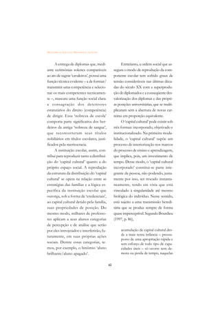 DICIONÁRIO DA EDUCAÇÃO PROFISSIONAL EM SAÚDE



     A entrega de diplomas que, medi-                     Entretanto, a ordem social que as-
ante cerimônias solenes comparáveis                 segura o modo de reprodução da com-
ao ato de sagrar ‘cavaleiros’, possui uma           ponente escolar tem sofrido graus de
função técnica evidente – a de formar/              tensão consideráveis nas últimas déca-
transmitir uma competência e selecio-               das do século XX com a superprodu-
nar os mais competentes tecnicamen-                 ção de diplomados e a conseqüente des-
te –, mascara uma função social clara:              valorização dos diplomas e das própri-
a consagração dos detentores                        as posições universitárias, que se multi-
estatutários do direito (competência)               plicaram sem a abertura de novas car-
de dirigir. Essa ‘nobreza de escola’                reiras em proporção equivalente.
comporta parte significativa dos her-                     O ‘capital cultural’ pode existir sob
deiros da antiga ‘nobreza de sangue’,               três formas: incorporado, objetivado e
que reconverteram seus títulos                      institucionalizado. Na primeira moda-
nobiliários em títulos escolares, justi-            lidade, o ‘capital cultural’ supõe um
ficados pela meritocracia.                          processo de interiorização nos marcos
     A instituição escolar, assim, con-             do processo de ensino e aprendizagem,
tribui para reproduzir tanto a distribui-           que implica, pois, um investimento de
ção do ‘capital cultural’ quanto a do               tempo. Desse modo, o ‘capital cultural
próprio espaço social. A reprodução                 incorporado’ constitui-se parte inte-
da estrutura da distribuição do ‘capital            grante da pessoa, não podendo, justa-
cultural’ se opera na relação entre as              mente por isso, ser trocado instanta-
estratégias das famílias e a lógica es-             neamente, tendo em vista que está
pecífica da instituição escolar que                 vinculado à singularidade até mesmo
outorga, sob a forma de ‘credenciais’,              biológica do indivíduo. Nesse sentido,
ao capital cultural detido pela família,            está sujeito a uma transmissão heredi-
suas propriedades de posição. Do                    tária que se produz sempre de forma
mesmo modo, milhares de professo-                   quase imperceptível. Segundo Bourdieu
res aplicam a seus alunos categorias                (1997, p. 86),
de percepção e de análise que serão
por eles introjetados e interferirão, fu-                acumulação de capital cultural des-
turamente, em suas próprias ações                        de a mais tenra infância – pressu-
                                                         posto de uma apropriação rápida e
sociais. Dentre essas categorias, te-                    sem esforço de todo tipo de capa-
mos, por exemplo, o binômio ‘aluno                       cidades úteis – só ocorre sem de-
brilhante/aluno apagado’.                                mora ou perda de tempo, naquelas


                                               62
 