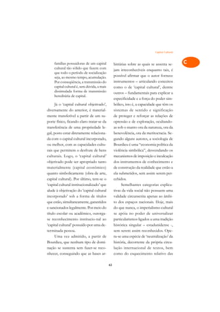 Capital Cultural   A

     famílias possuidoras de um capital            bitrárias sobre as quais se assenta se-       C
     cultural tão sólido que fazem com             jam irreconhecíveis enquanto tais, é
     que todo o período de socialização
                                                   possível afirmar que o autor fornece          D
     seja, ao mesmo tempo, acumulação.
     Por conseqüência, a transmissão do            instrumentos – articulando conceitos
     capital cultural é, sem dúvida, a mais        como o de ‘capital cultural’, dentre
                                                                                                 E
     dissimulada forma de transmissão              outros – fundamentais para explicar a
     hereditária de capital.                                                                     F
                                                   especificidade e a força do poder sim-
      Já o ‘capital cultural objetivado’,          bólico, isto é, a capacidade que têm os
                                                                                                 G
diversamente do anterior, é material-              sistemas de sentido e significação
mente transferível a partir de um su-              de proteger e reforçar as relações de         H
porte físico, ficando claro tratar-se da           opressão e de exploração, ocultando-
transferência de uma propriedade le-               as sob o manto ora da natureza, ora da        I
gal, posto estar diretamente relaciona-            benevolência, ora da meritocracia. Se-
da com o capital cultural incorporado,             gundo alguns autores, a sociologia de         N
ou melhor, com as capacidades cultu-               Bourdieu é uma “economia política da
rais que permitem o desfrute de bens               violência simbólica”, desvendando os          O
culturais. Logo, o ‘capital cultural’              mecanismos de imposição e inculcação
objetivado pode ser apropriado tanto               dos instrumentos de conhecimento e            P
materialmente (capital econômico)                  de construção da realidade que estão a
quanto simbolicamente (obra de arte,               ela submetidos, sem assim serem per-          Q
capital cultural). Por último, tem-se o            cebidos.
‘capital cultural institucionalizado’ que               Semelhantes categorias explica-          R
alude à objetivação do ‘capital cultural           tivas da vida social não possuem uma
incorporado’ sob a forma de títulos                validade circunscrita apenas ao âmbi-         S
que estão, simultaneamente, garantidos             to dos espaços nacionais. Hoje, mais
e sancionados legalmente. Por meio do              do que nunca, o imperialismo cultural         T
título escolar ou acadêmico, outorga-              se apóia no poder de universalizar
se reconhecimento institucio-nal ao                particularismos ligados a uma tradição        U
‘capital cultural’ possuído por uma de-            histórica singular – estadunidense -,
terminada pessoa.                                  sem serem assim reconhecidos. Ope-
                                                                                                 V
      Uma vez admitido, a partir de                ra-se uma espécie de ‘neutralização’ da
                                                                                                 A
Bourdieu, que nenhum tipo de domi-                 história, decorrente da própria circu-
nação se sustenta sem fazer-se reco-               lação internacional de textos, bem
                                                                                                 A
nhecer, conseguindo que as bases ar-               como do esquecimento relativo das

                                              63
 