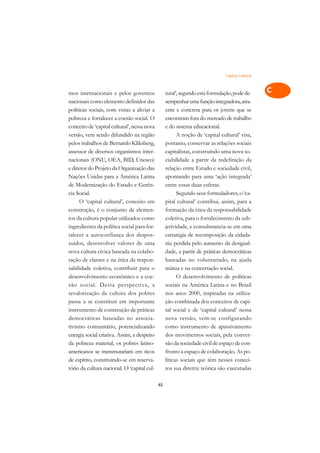 Capital Cultural   A

mos internacionais e pelos governos               tural’, segundo esta formulação, pode de-      C
nacionais como elemento definidor das             sempenhar uma função integradora, atra-
políticas sociais, com vistas a aliviar a         ente e concreta para os jovens que se          D
pobreza e fortalecer a coesão social. O           encontram fora do mercado de trabalho
conceito de ‘capital cultural’, nessa nova        e do sistema educacional.
                                                                                                 E
versão, vem sendo difundido na região                   A noção de ‘capital cultural’ visa,
                                                                                                 F
pelos trabalhos de Bernardo Kliksberg,            portanto, conservar as relações sociais
assessor de diversos organismos inter-            capitalistas, construindo uma nova so-
                                                                                                 G
nacionais (ONU, OEA, BID, Unesco)                 ciabilidade a partir da redefinição da
e diretor do Projeto da Organização das           relação entre Estado e sociedade civil,        H
Nações Unidas para a América Latina               apontando para uma ‘ação integrada’
de Modernização do Estado e Gerên-                entre essas duas esferas.                      I
cia Social.                                             Segundo seus formuladores, o ‘ca-
      O ‘capital cultural’, conceito em           pital cultural’ contribui, assim, para a       N
construção, é o conjunto de elemen-               formação da ética da responsabilidade
tos da cultura popular utilizados como            coletiva, para o fortalecimento da sub-        O
ingredientes da política social para for-         jetividade, e consubstancia-se em uma
talecer a autoconfiança dos despos-               estratégia de recomposição da cidada-          P
suídos, desenvolver valores de uma                nia perdida pelo aumento da desigual-
nova cultura cívica baseada na colabo-            dade, a partir de práticas democráticas        Q
ração de classes e na ética da respon-            baseadas no voluntariado, na ajuda
sabilidade coletiva, contribuir para o            mútua e na concertação social.                 R
desenvolvimento econômico e a coe-                      O desenvolvimento de políticas
são social. Desta perspectiva, a                  sociais na América Latina e no Brasil          S
revalorização da cultura dos pobres               nos anos 2000, inspiradas na utiliza-
passa a se constituir em importante               ção combinada dos conceitos de capi-           T
instrumento de construção de práticas             tal social e de ‘capital cultural’ nessa
democráticas baseadas no associa-                 nova versão, vem-se configurando               U
tivismo comunitário, potencializando              como instrumento de apassivamento
energia social criativa. Assim, a despeito        dos movimentos sociais, pela conver-
                                                                                                 V
da pobreza material, os pobres latino-            são da sociedade civil de espaço de con-
                                                                                                 A
americanos se transmutariam em ricos              fronto a espaço de colaboração. As po-
de espírito, constituindo-se em reserva-          líticas sociais que têm nesses concei-
                                                                                                 A
tório da cultura nacional. O ‘capital cul-        tos sua diretriz teórica são executadas

                                             65
 