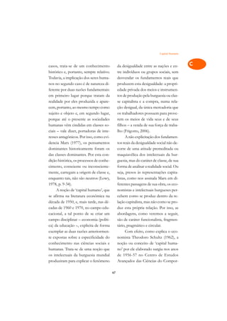Capital Humano   A

casos, trata-se de um conhecimento             da desigualdade entre as nações e en-       C
histórico e, portanto, sempre relativo.        tre indivíduos ou grupos sociais, sem
Todavia, a implicação dos seres huma-          desvendar os fundamentos reais que          D
nos no segundo caso é de natureza di-          produzem esta desigualdade: a propri-
ferente por duas razões fundamentais:          edade privada dos meios e instrumen-
                                                                                           E
em primeiro lugar porque tratam da             tos de produção pela burguesia ou clas-
                                                                                           F
realidade por eles produzida e apare-          se capitalista e a compra, numa rela-
cem, portanto, ao mesmo tempo como             ção desigual, da única mercadoria que
                                                                                           G
sujeito e objeto e, em segundo lugar,          os trabalhadores possuem para prove-
porque até o presente as sociedades            rem os meios de vida seus e de seus         H
humanas vêm cindidas em classes so-            filhos – a venda de sua força de traba-
ciais – vale dizer, portadoras de inte-        lho (Frigotto, 2006).                       I
resses antagônicos. Por isso, como evi-              A não explicitação dos fundamen-
dencia Marx (1977), os pensamentos             tos reais da desigualdade social não de-    N
dominantes historicamente foram os             corre de uma atitude premeditada ou
das classes dominantes. Por esta con-          maquiavélica dos intelectuais da bur-       O
dição histórica, os processos de conhe-        guesia, mas do caráter de classe, de sua
cimento, consciente ou inconsciente-           forma de analisar a realidade social. Ou    P
mente, carregam a origem de classe e,          seja, presos às representações capita-
enquanto tais, não são neutros (Lowy,          listas, como nos assinala Marx em di-       Q
1978, p. 9-34).                                ferentes passagens de sua obra, os eco-
     A noção de ‘capital humano’, que          nomistas e intelectuais burgueses per-      R
se afirma na literatura econômica na           cebem como se produz dentro da re-
década de 1950, e, mais tarde, nas dé-         lação capitalista, mas não como se pro-     S
cadas de 1960 e 1970, no campo edu-            duz esta própria relação. Por isso, as
cacional, a tal ponto de se criar um           abordagens, como veremos a seguir,          T
campo disciplinar – economia (políti-          são de caráter funcionalista, fragmen-
ca) da educação –, explicita de forma          tário, pragmático e circular.               U
exemplar as duas razões anteriormen-                 Com efeito, como explica o eco-
te expostas sobre a especificidade do          nomista Theodoro Schultz (1962), a
                                                                                           V
conhecimento nas ciências sociais e            noção ou conceito de ‘capital huma-
                                                                                           A
humanas. Trata-se de uma noção que             no’ por ele elaborado surgiu nos anos
os intelectuais da burguesia mundial           de 1956-57 no Centro de Estudos
                                                                                           A
produziram para explicar o fenômeno            Avançados das Ciências do Compor-

                                          67
 