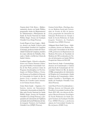 Francisco Javier Uribe Rivera – Médico-     Gustavo Corrêa Matta – Psicólogo, dou-
sanitarista, doutor em Saúde Pública,       tor em Medicina Social pela Universi-
pesquisador titular do Departamento         dade do Estado do Rio de Janeiro
de Administração e Planejamento de          (Uerj), pesquisador do Laboratório de
Saúde da Escola Nacional de Saúde           Educação Profissional em Atenção à
Pública Sérgio Arouca da Fundação           Saúde da Escola Politécnica de Saúde
Oswaldo Cruz (Ensp/Fiocruz).                Joaquim Venâncio da Fundação
                                            Oswaldo Cruz (EPSJV/Fiocruz)
Gastão Wagner de Sousa Campos – Médi-
co, doutor em Saúde Coletiva pela           Hillegonda Maria Dutilh Novaes – Médi-
Universidade Estadual de Campinas           ca pediatra, doutora em Medicina Pre-
(Unicamp), professor titular da Univer-     ventiva pela Universidade de São Paulo
sidade Estadual de Campinas, membro         (USP), professora do Departamento de
de corpo editorial da Trabalho, Edu-        Medicina Preventiva da Faculdade de
cação e Saúde e da Revista Ciência &        Medicina da USP, coordenadora do Nú-
Saúde Coletiva.                             cleo de Informações em Saúde/NIS do
                                            Hospital das Clínicas da FM-USP.
Gaudêncio Frigotto – Filósofo e educador,
doutor em Ciências Humanas (Educa-          Inesita Soares de Araújo – Comunicóloga,
ção) pela Pontifícia Universidade Cató-     doutora em Comunicação e Cultura
lica de São Paulo, professor titular do     pela Escola de Comunicação da Uni-
Programa Interdisciplinar de Pós-Gra-       versidade Federal do Rio de Janeiro
duação em Políticas Públicas e Forma-       (UFRJ), pesquisadora do Laboratório
ção Humana na Faculdade de Educação         de Pesquisa em Comunicação e Saúde
da Universidade do Estado do Rio de         do Instituto de Comunicação e Infor-
Janeiro (Uerj) e membro do Comitê           mação Científica e Tecnológica em
Diretivo do Conselho Latino-America-        Saúde da Fundação Oswaldo Cruz
no de Ciências Sociais (Clacso).            (Icict/Fiocruz).
Grácia Maria Gondin – Arquiteta e Ur-       Isabel Brasil Pereira (Coordenadora) –
banista, mestre em Saneamento               Bióloga, doutora em Educação pela
Ambiental e doutoranda em Saúde Pú-         Pontifícia Universidade Católica de São
blica pela Escola Nacional de Saúde         Paulo (PUC-SP), vice-diretora de Pes-
Pública Sérgio Arouca da Fundação           quisa e Desenvolvimento Tecnológico
Oswaldo Cruz (Ensp/Fiocruz), e pes-         da Escola Politécnica de Saúde Joa-
quisadora do Laboratório de Vigilância      quim Venâncio da Fundação Oswaldo
em Saúde da Escola Politécnica de Saú-      Cruz (EPSJV/Fiocruz) e professora
de Joaquim Venâncio da Fundação             adjunta da Universidade Estadual do
Oswaldo Cruz (EPSJV/Fiocruz).               Rio de Janeiro (FEBF/Uerj).
 