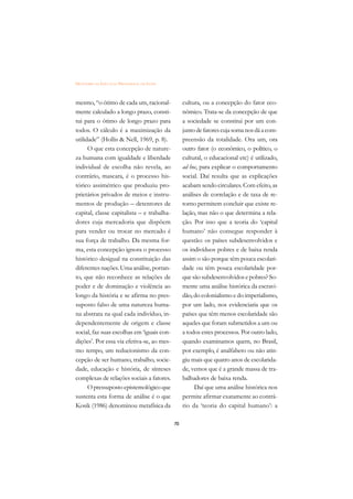 DICIONÁRIO DA EDUCAÇÃO PROFISSIONAL EM SAÚDE



mesmo, “o ótimo de cada um, racional-               cultura, ou a concepção do fator eco-
mente calculado a longo prazo, consti-              nômico. Trata-se da concepção de que
tui para o ótimo de longo prazo para                a sociedade se constitui por um con-
todos. O cálculo é a maximização da                 junto de fatores cuja soma nos dá a com-
utilidade” (Hollis & Nell, 1969, p. 8).             preensão da totalidade. Ora um, ora
      O que esta concepção de nature-               outro fator (o econômico, o político, o
za humana com igualdade e liberdade                 cultural, o educacional etc) é utilizado,
individual de escolha não revela, ao                ad hoc, para explicar o comportamento
contrário, mascara, é o processo his-               social. Daí resulta que as explicações
tórico assimétrico que produziu pro-                acabam sendo circulares. Com efeito, as
prietários privados de meios e instru-              análises de correlação e de taxa de re-
mentos de produção – detentores de                  torno permitem concluir que existe re-
capital, classe capitalista – e trabalha-           lação, mas não o que determina a rela-
dores cuja mercadoria que dispõem                   ção. Por isso que a teoria do ‘capital
para vender ou trocar no mercado é                  humano’ não consegue responder à
sua força de trabalho. Da mesma for-                questão: os países subdesenvolvidos e
ma, esta concepção ignora o processo                os indivíduos pobres e de baixa renda
histórico desigual na constituição das              assim o são porque têm pouca escolari-
diferentes nações. Uma análise, portan-             dade ou têm pouca escolaridade por-
to, que não reconhece as relações de                que são subdesenvolvidos e pobres? So-
poder e de dominação e violência ao                 mente uma análise histórica da escravi-
longo da história e se afirma no pres-              dão, do colonialismo e do imperialismo,
suposto falso de uma natureza huma-                 por um lado, nos evidenciaria que os
na abstrata na qual cada indivíduo, in-             países que têm menos escolaridade são
dependentemente de origem e classe                  aqueles que foram submetidos a um ou
social, faz suas escolhas em ‘iguais con-           a todos estes processos. Por outro lado,
dições’. Por essa via efetiva-se, ao mes-           quando examinamos quem, no Brasil,
mo tempo, um reducionismo da con-                   por exemplo, é analfabeto ou não atin-
cepção de ser humano, trabalho, socie-              giu mais que quatro anos de escolarida-
dade, educação e história, de sínteses              de, vemos que é a grande massa de tra-
complexas de relações sociais a fatores.            balhadores de baixa renda.
      O pressuposto epistemológico que                   Daí que uma análise histórica nos
sustenta esta forma de análise é o que              permite afirmar exatamente ao contrá-
Kosik (1986) denominou metafísica da                rio da ‘teoria do capital humano’: a

                                               70
 