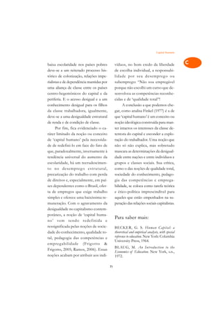 Capital Humano    A

baixa escolaridade nos países pobres           víduos, no bom credo da liberdade                  C
deve-se a um reiterado processo his-           de escolha individual, a responsabi-
tórico de colonização, relações impe-          lidade por seu desempreg o ou                      D
rialistas e de dependência mantidas por        subemprego: “Não sou empregável
uma aliança de classe entre os países          porque não escolhi um curso que de-
                                                                                                  E
centro-hegemônicos do capital e da             senvolveu as competências reconhe-
                                                                                                  F
periferia. E o acesso desigual e a um          cidas e de ‘qualidade total’’!
conhecimento desigual para os filhos                 A conclusão a que podemos che-
                                                                                                  G
da classe trabalhadora, igualmente,            gar, como analisa Finkel (1977) é a de
deve-se a uma desigualdade estrutural          que ‘capital humano’ é um conceito ou              H
de renda e de condição de classe.              noção ideológica construída para man-
      Por fim, fica evidenciado o ca-          ter intactos os interesses da classe de-           I
ráter limitado da noção ou conceito            tentora do capital e esconder a explo-
de ‘capital humano’ pela necessida-            ração do trabalhador. Uma noção que                N
de de redefini-lo em face do fato de           não só não explica, mas sobretudo
que, paradoxalmente, inversamente à            mascara as determinações da desigual-              O
tendência universal do aumento da              dade entre nações e entre indivíduos e
escolaridade, há um recrudescimen-             grupos e classes sociais. Sua crítica,             P
to no desempreg o estr utural,                 como o das noções de qualidade total,
precarização do trabalho com perda             sociedade do conhecimento, pedago-                 Q
de direitos e, especialmente, em paí-          gia das competências e emprega-
ses dependentes como o Brasil, ofer-           bilidade, se coloca como tarefa teórica            R
ta de empregos que exige trabalho              e ético-política imprescindível para
simples e oferece uma baixíssima re-           aqueles que estão empenhados na su-                S
muneração. Com o agravamento da                peração das relações sociais capitalistas.
desigualdade no capitalismo contem-                                                               T
porâneo, a noção de ‘capital huma-
no’ vem sendo redefinida e
                                               Para saber mais:                                   U
ressignificada pelas noções de socie-          BECKER, G. S. Human Capital: a
dade do conhecimento, qualidade to-            theoretical and empirical analysis, with special
                                                                                                  V
tal, pedagogia das competências e              reference to education. New York: Columbia
                                               University Press, 1964.                            A
empregabilidade (Frig otto &
                                               BLAUG, M. An Introduction to the
Frigotto, 2005; Ramos, 2006). Essas
                                               Economics of Education. New York, s.n.,            A
noções acabam por atribuir aos indi-           1972.

                                          71
 