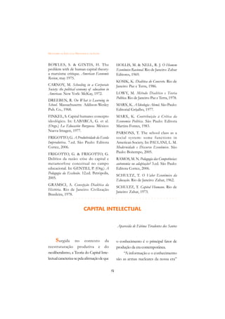 DICIONÁRIO DA EDUCAÇÃO PROFISSIONAL EM SAÚDE



BOWLES, S. & GINTIS, H. The                           HOLLIS, M. & NELL, R. J. O Homem
problem with de human capital theory:                 Econômico Racional. Rio de Janeiro: Zahar
a marxisme critique. American Economic                Editores, 1969.
Review, may 1975.
                                                      KOSIK, K. Dialética do Concreto. Rio de
CARNOY, M. Schooling in a Corporate                   Janeiro: Paz e Terra, 1986.
Society: the political economy of education in
American. New York: McKay, 1972.                      LOWY, M. Método Dialético e Teoria
                                                      Política. Rio de Janeiro: Paz e Terra, 1978.
DREEBEN, R. On What is Learning in
School. Massachusetts: Addison-Wesley                 MARX, K. A Ideologia Alemã. São Paulo:
Pub. Co., 1968.                                       Editorial Grijalbo, 1977.
FINKEL, S. Capital humano: concepto                   MARX, K. Contribuição à Crítica da
ideológico. In: LABARCA, G. et al.                    Economia Política. São Paulo: Editora
(Orgs.) La Educación Burguesa. México:                Martins Fontes, 1983.
Nueva Imagen, 1977.
                                                      PARSONS, T. The school class as a
FRIGOTTO, G. A Produtividade da Escola                social system: some functions in
Improdutiva. 7.ed. São Paulo: Editora                 American Society. In: PAULANI, L. M.
Cortez, 2006.                                         Modernidade e Discurso Econômico. São
                                                      Paulo: Boitempo, 2005.
FRIGOTTO, G. & FRIGOTTO, G.
Delírios da razão: crise do capital e                 RAMOS, M. N. Pedagogia das Competências:
metamorfose conceitual no campo                       autonomia ou adaptação? 3.ed. São Paulo:
educacional. In: GENTILI, P. (Org.) A                 Editora Cortez, 2006.
Pedagogia da Exclusão. 12.ed. Petrópolis,
                                                      SCHULTZ, T. O Valor Econômico da
2005.
                                                      Educação. Rio de Janeiro: Zahar, 1962.
GRAMSCI, A. Concepção Dialética da
                                                      SCHULTZ, T. Capital Humano. Rio de
História. Rio de Janeiro: Civilização
                                                      Janeiro: Zahar, 1973.
Brasileira, 1978.
 £¢££££¢££££¢¢¢¡¢¡¢¢¡¢¡¢¢¡¢¡¢¢¡¢¡¢¢¡¢¡¢¢¡¢¡§
§ § § § § § § § § § § § § § § § § § § § § § § § § § § § § § § § § § § § § § § § § §

                              CAPITAL INTELECTUAL


                                                      Aparecida de Fátima Tiradentes dos Santos


      S urgida       no contexto da                   o conhecimento é o principal fator de
reestruturação produtiva e do                         produção da era contemporânea.
neoliberalismo, a Teoria do Capital Inte-                 “A informação e o conhecimento
lectual caracteriza-se pela afirmação de que          são as armas nucleares da nossa era”

                                                 72
 