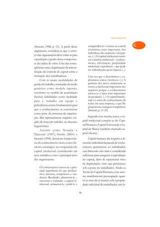 Capital Intelectual   A

(Stewart, 1998, p. 13). A partir desse              compartilhá-lo – tornou-se a tarefa           C
argumento, considera-se que o esfor-                econômica mais importante dos
ço das organizações deve voltar-se para
                                                    indivíduos, das empresas e dos paí-           D
                                                    ses. (...) O capital intelectual consti-
a produção e gestão desse componen-                 tui a matéria intelectual – conheci-
te da cadeia de valor. Uma das conse-               mento, informação, propriedade                E
qüências seria a legitimação da intensi-            intelectual, experiência – que pode
                                                    ser utilizada para gerar riqueza (...)        F
ficação do controle do capital sobre a
formação dos trabalhadores.                         Uma vez que o descobrimos e ex-               G
     Com as atuais modalidades de                   ploramos, somos vitoriosos. (...) A
gestão do trabalho, nomeadas de modo                gerência dos ativos intelectuais se
                                                    tornou a tarefa mais importante dos           H
genérico como modelo japonês,
                                                    negócios porque o conhecimento
toyotismo ou modelo de acumulação                   tornou-se o fator mais importante             I
flexível, habilidades como facilidade               da produção. (...) O capital Intelec-
                                                    tual é a soma do conhecimento de
para o trabalho em equipe e
                                                    todos em uma empresa, o que lhe
                                                                                                  N
polivalência seriam fundamentais para
                                                    proporciona vantagem competitiva.
que o conhecimento se constituísse                  (Stewart, p. 11-23).                          O
como parte da estrutura da organiza-
                                                     Segundo esse mesmo autor, o ca-
ção. Daí representarem requisito exi-                                                             P
gido da força de trabalho no discurso           pital intelectual compõe-se de: Capi-
hegemônico.                                     tal Humano; Capital Estrutural; e Ca-             Q
     Autores como Nonaka e                      pital de Marca (também chamado ca-
Takeuchi (1997), Sveiby (2001) e                pital-cliente).                                   R
Stewart (1998), destacam a importân-                 Capital humano diz respeito à di-
cia do conhecimento tácito como ele-            mensão individual da parcela de conhe-            S
mento estratégico na composição do              cimento pertencente ao trabalhador;
capital intelectual, considerado em             esta dimensão não mais é considerada              T
seus trabalhos como o principal ativo           suficiente para assegurar a reprodução
das organizações.                               do capital, além de representar risco             U
                                                de depreciação, visto que permanece
    O conhecimento tornou-se o prin-            sob a posse do trabalhador. Ainda na
                                                                                                  V
    cipal ingrediente do que produzi-           Teoria do Capital Humano, seus auto-
    mos, fazemos, compramos e ven-                                                                A
    demos. Resultado: administrá-lo –           res manifestavam preocupação quan-
    encontrar e estimular o capital in-         to ao risco de se manter, sob a proprie-
    telectual, armazená-lo, vendê-lo e
                                                                                                  A
                                                dade individual do trabalhador, um fa-

                                           73
 