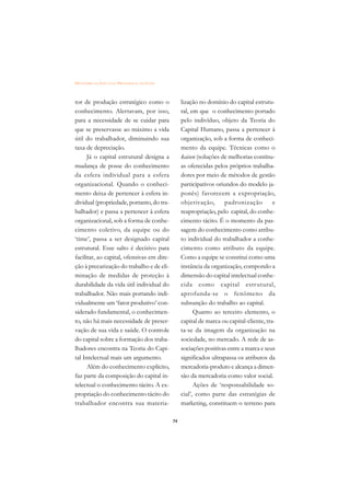 DICIONÁRIO DA EDUCAÇÃO PROFISSIONAL EM SAÚDE



tor de produção estratégico como o                  lização no domínio do capital estrutu-
conhecimento. Alertavam, por isso,                  ral, em que o conhecimento portado
para a necessidade de se cuidar para                pelo indivíduo, objeto da Teoria do
que se preservasse ao máximo a vida                 Capital Humano, passa a pertencer à
útil do trabalhador, diminuindo sua                 organização, sob a forma de conheci-
taxa de depreciação.                                mento da equipe. Técnicas como o
      Já o capital estrutural designa a             kaisen (soluções de melhorias contínu-
mudança de posse do conhecimento                    as oferecidas pelos próprios trabalha-
da esfera individual para a esfera                  dores por meio de métodos de gestão
organizacional. Quando o conheci-                   participativos oriundos do modelo ja-
mento deixa de pertencer à esfera in-               ponês) favorecem a expropriação,
dividual (propriedade, portanto, do tra-            objetivação,       padronização         e
balhador) e passa a pertencer à esfera              reapropriação, pelo capital, do conhe-
organizacional, sob a forma de conhe-               cimento tácito. É o momento da pas-
cimento coletivo, da equipe ou do                   sagem do conhecimento como atribu-
‘time’, passa a ser designado capital               to individual do trabalhador a conhe-
estrutural. Esse salto é decisivo para              cimento como atributo da equipe.
facilitar, ao capital, ofensivas em dire-           Como a equipe se constitui como uma
ção à precarização do trabalho e de eli-            instância da organização, compondo a
minação de medidas de proteção à                    dimensão do capital intelectual conhe-
durabilidade da vida útil individual do             cida como capital estr utural,
trabalhador. Não mais portando indi-                aprofunda-se o fenômeno da
vidualmente um ‘fator produtivo’ con-               subsunção do trabalho ao capital.
siderado fundamental, o conhecimen-                       Quanto ao terceiro elemento, o
to, não há mais necessidade de preser-              capital de marca ou capital-cliente, tra-
vação de sua vida e saúde. O controle               ta-se da imagem da organização na
do capital sobre a formação dos traba-              sociedade, no mercado. A rede de as-
lhadores encontra na Teoria do Capi-                sociações positivas entre a marca e seus
tal Intelectual mais um argumento.                  significados ultrapassa os atributos da
      Além do conhecimento explícito,               mercadoria-produto e alcança a dimen-
faz parte da composição do capital in-              são da mercadoria como valor social.
telectual o conhecimento tácito. A ex-                    Ações de ‘responsabilidade so-
propriação do conhecimento tácito do                cial’, como parte das estratégias de
trabalhador encontra sua materia-                   marketing, constituem o terreno para

                                               74
 