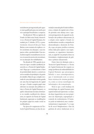 DICIONÁRIO DA EDUCAÇÃO PROFISSIONAL EM SAÚDE



rencialmente protagonizado pelo agen-               mulação marcada pelo Estado de Bem-
te mais qualificado para esta tarefa, por           estar, a relação do capital com o Esta-
ser o principal beneficiário: a empresa.            do permitia uma aliança com o apa-
      Na década de 1960, na vigência do             rente protagonismo do segundo na ela-
Estado de Bem-estar Social, desenvol-               boração das políticas educacionais. Já
ve-se a Teoria do Capital Humano, for-              a relação entre capital e Estado no
mulada por T. Schultz (1973) e poste-               neoliberalismo ressalta a campanha de
riormente desenvolvida por Gary                     desmoralização e desmonte do Esta-
Becker, como tentativa de explicar o va-            do, o que, em parte, justifica a extrema
lor econômico da educação e seus im-                ênfase dada pelo capital e seus repre-
pactos sobre a produtividade. Essa teo-             sentantes, os organismos internacio-
ria dizia respeito essencialmente aos cus-          nais, ao papel de sua própria classe na
tos e às taxas de retorno dos investimen-           formulação e implementação de polí-
tos na educação dos trabalhadores.                  ticas e práticas educacionais.
      Na década de 1990, quando já en-                   Outro fator de distinção entre a
trava em vigor o modelo neoliberal, de-             Teoria do Capital Humano e a Teoria
senvolve-se a Teoria do Capital Intelec-            do Capital Intelectual diz respeito ao
tual. Alega que o conhecimento é fator              antigo problema da inalienabilidade do
de produtividade decisivo e central nos             Capital Humano que preocupava
novos modelos de produção e de gestão               Schultz e seus contemporâneos,
do trabalho. Mais do que a simples reto-            que é minimizada com as novas
mada de uma elaboração teórica gerada               bases técnicas do sistema produti-
em uma fase da hegemonia do capital                 vo, como as novas tecnologias da
em que o Estado cumpria papel mais                  informação e da comunicação.
relevante na execução das políticas so-                  Note-se que a sutil mudança de
ciais (a Teoria do Capital Humano), os              terminologia, de capital humano para
apelos educacionais da classe dominan-              capital intelectual representa o avanço
te no modelo neoliberal dos últimos                 da classe hegemônica em seus propó-
anos, no espectro da Teoria do Capital              sitos de objetivação, expropriação e
Intelectual, expressam as modificações              controle do conhecimento. O huma-
do próprio papel do estado social no                no pode ser inalienável, mas o intelec-
neoliberalismo.                                     tual pertence à organização. “(...) o que
      Na época do surgimento da Teo-                há de novo? Simplesmente o fato da
ria do Capital Humano, na fase de acu-              gerência de ativos intelectuais ter se

                                               76
 