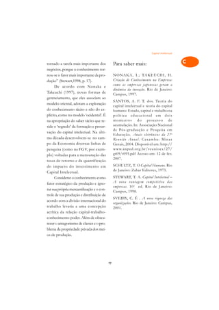 Capital Intelectual
                                                                                               A

tornado a tarefa mais importante dos            Para saber mais:                               C
negócios, porque o conhecimento tor-
nou-se o fator mais importante da pro-          NON AKA, I.; TAKEUCHI, H .                     D
dução” (Stewart,1998, p. 17).                   Criação de Conhecimento na Empresa:
      De acordo com Nonaka e                    como as empr esas japonesas geram a            E
                                                dinâmica da inovação. Rio de Janeiro:
Takeuchi (1997), novas formas de                Campus, 1997.                                  F
gerenciamento, que eles associam ao
                                                SANTOS, A. F. T. dos. Teoria do
modelo oriental, adotam a exploração
                                                capital intelectual e teoria do capital        G
do conhecimento tácito e não do ex-             humano: Estado, capital e trabalho na
plícito, como no modelo ‘ocidental’. É          política educacional em dois                   H
na apropriação do saber tácito que re-          momentos do processo de
                                                acumulação. In: Associação Nacional
side o ‘segredo’ da formação e preser-
                                                de Pós-g raduação e Pesquisa em                I
vação do capital intelectual. Na últi-
                                                Educação. Anais eletrônicos da 27 a
ma década desenvolvem-se no cam-                Reunião Anual . Caxambu: Minas                 N
po da Economia diversas linhas de               Gerais, 2004. Disponível em: http://
pesquisa (como na FGV, por exem-                www.anped.org.br/reunioes/27/                  O
plo) voltadas para a mensuração das             gt09/t095.pdf Acesso em: 12 de fev.
                                                2007.
taxas de retorno e da quantificação                                                            P
do impacto do investimento em                   SCHULTZ, T. O Capital Humano. Rio
Capital Intelectual.
                                                de Janeiro: Zahar Editores, 1973.              Q
      Considerar o conhecimento como            STEWART, T. A. Capital Intelectual –
fator estratégico da produção e igno-           A nova vantagem competiti va das               R
                                                empr esas. 10 a ed. Rio de Janeiro:
rar sua própria mercantilização e o con-
                                                Campus, 1998.
trole de sua produção e distribuição de                                                        S
                                                SVEIBY, C. É . A nova riqueza das
acordo com a divisão internacional do
                                                organizações. Rio de Janeiro: Campus,
trabalho levaria a uma concepção                                                               T
                                                2001.
acrítica da relação capital-trabalho-
conhecimento-poder. Além de obscu-                                                             U
recer o antagonismo de classes e o pro-
blema da propriedade privada dos mei-
                                                                                               V
os de produção.
                                                                                               A

                                                                                               A

                                           77
 