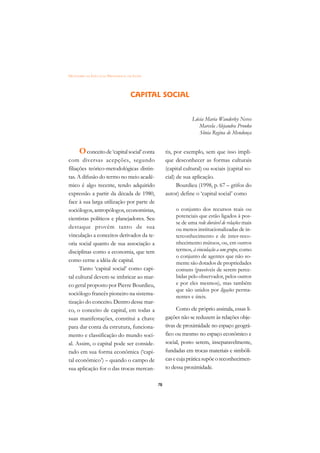 DICIONÁRIO DA EDUCAÇÃO PROFISSIONAL EM SAÚDE




                                     CAPITAL SOCIAL


                                                                 Lúcia Maria Wanderley Neves
                                                                    Marcela Alejandra Pronko
                                                                    Sônia Regina de Mendonça


      O conceito de ‘capital social’ conta          tis, por exemplo, sem que isso impli-
com diversas acepções, segundo                      que desconhecer as formas culturais
filiações teórico-metodológicas distin-             (capital cultural) ou sociais (capital so-
tas. A difusão do termo no meio acadê-              cial) de sua aplicação.
mico é algo recente, tendo adquirido                      Bourdieu (1998, p. 67 – grifos do
expressão a partir da década de 1980,               autor) define o ‘capital social’ como
face à sua larga utilização por parte de
sociólogos, antropólogos, economistas,                   o conjunto dos recursos reais ou
cientistas políticos e planejadores. Seu                 potenciais que estão ligados à pos-
                                                         se de uma rede durável de relações mais
destaque provém tanto de sua                             ou menos institucionalizadas de in-
vinculação a conceitos derivados da te-                  terconhecimento e de inter-reco-
oria social quanto de sua associação a                   nhecimento mútuos, ou, em outros
disciplinas como a economia, que tem                     termos, à vinculação a um grupo, como
                                                         o conjunto de agentes que não so-
como cerne a idéia de capital.                           mente são dotados de propriedades
      Tanto ‘capital social’ como capi-                  comuns (passíveis de serem perce-
tal cultural devem-se imbricar ao mar-                   bidas pelo observador, pelos outros
co geral proposto por Pierre Bourdieu,                   e por eles mesmos), mas também
                                                         que são unidos por ligações perma-
sociólogo francês pioneiro na sistema-
                                                         nentes e úteis.
tização do conceito. Dentro desse mar-
co, o conceito de capital, em todas a                     Como ele próprio assinala, essas li-
suas manifestações, constitui a chave               gações não se reduzem às relações obje-
para dar conta da estrutura, funciona-              tivas de proximidade no espaço geográ-
mento e classificação do mundo soci-                fico ou mesmo no espaço econômico e
al. Assim, o capital pode ser conside-              social, posto serem, inseparavelmente,
rado em sua forma econômica (‘capi-                 fundadas em trocas materiais e simbóli-
tal econômico’) – quando o campo de                 cas e cuja prática supõe o reconhecimen-
sua aplicação for o das trocas mercan-              to dessa proximidade.

                                               78
 