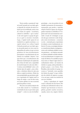 Capital Social   A

      Neste sentido, o quantum de ‘capi-         genealogia –, mas sim produto de um              C
tal social’ portado por um dado agen-            trabalho permanente de instauração e
te depende da extensão da rede de re-            manutenção, que produz e reproduz                D
lações por ele mobilizada, assim como            relações duráveis capazes de assegurar
do volume de capital – econômico,                ganhos materiais ou simbólicos. O ‘ca-
                                                                                                  E
cultural ou simbólico – que é exclusi-           pital social’ está necessariamente asso-
                                                                                                  F
vo de outro agente ou grupo de agen-             ciado à noção de ‘estratégias’, já que
tes ao qual se encontra vinculado.               são elas que constroem a rede de liga-
                                                                                                  G
Logo, o ‘capital social’, apesar de ser          ções como investimento – consciente
irredutível ao capital econômico e ao            ou não – orientado para a reprodução             H
capital cultural (ver verbete Capital            de relações sociais imediatamente uti-
Cultural) portado por um dado agen-              lizáveis. Ou seja, as estratégias destinam-      I
te, não pode jamais ser visto como in-           se a transformar relações contingentes –
dependente de ambos, já que as trocas            como as de vizinhança, trabalho ou mes-          N
geradoras do inter-reconhecimento                mo parentesco – em relações necessári-
pressupõem o reconhecimento de um                as e eletivas, incluindo-se desde sentimen-      O
mínimo de realidade ‘objetiva’. Isto             tos de reconhecimento ou respeito até a
quer dizer que o reconhecimento das              noção de direitos. E na medida em que a          P
diferentes manifestações do capital não          troca torna os ‘objetos’ signos desse re-
deve deixar de lado nem a capacidade             conhecimento mútuo e até mesmo da                Q
de transformação de cada uma delas –             inclusão no grupo, acaba produzindo o
‘a mútua conversibilidade’ entre os di-          próprio grupo e seus limites. Para               R
ferentes tipos de capital –, nem, sobre-         Bourdieu, cada membro do grupo en-
tudo, a referência última de cada uma            contra-se “instituído como guardião              S
delas ao capital econômico. Afinal, são          dos limites do grupo”, já que a defini-
essas propriedades que permitem expli-           ção dos critérios de ingresso ao grupo           T
car a reprodução do ‘capital social’ ao          vê-se em jogo a cada nova inclusão de
longo do tempo e com ela dar conta,              um novo membro.                                  U
em termos globais, de uma economia                     Assim, a reprodução do ‘capital
geral das práticas sociais.                      social’ é tributária de dois fatores. Por
                                                                                                  V
      Por certo essa rede de relações não        um lado, ela é tributária de todas as ‘ins-
                                                                                                  A
é um dado natural ou “socialmente                tituições’ que favorecem as trocas le-
constituído de uma vez por todas e para          gítimas, gerando ocasiões (cruzeiros,
                                                                                                  A
sempre” – como no caso da família/               caçadas, saraus etc.), lugares (bairros

                                            79
 