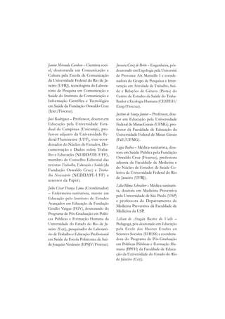 Janine Miranda Cardoso – Cientista soci-   Jussara Cruz de Brito – Engenheira, pós-
al, doutoranda em Comunicação e            doutorado em Ergologia pela Université
Cultura pela Escola de Comunicação         de Provence Aix Marseille I e coorde-
da Universidade Federal do Rio de Ja-      nadora do Grupo de Pesquisas e Inter-
neiro (UFRJ), tecnologista do Labora-      venção em Atividade de Trabalho, Saú-
tório de Pesquisa em Comunicação e         de e Relações de Gênero (Pistas) do
Saúde do Instituto de Comunicação e        Centro de Estudos da Saúde do Traba-
Informação Científica e Tecnológica        lhador e Ecologia Humana (CESTEH/
em Saúde da Fundação Oswaldo Cruz          Ensp/Fiocruz).
(Icict/Fiocruz).
                                           Justino de Souza Junior – Professor, dou-
José Rodrigues – Professor, doutor em      tor em Educação pela Universidade
Educação pela Universidade Esta-           Federal de Minas Gerais (UFMG), pro-
dual de Campinas (Unicamp), pro-           fessor da Faculdade de Educação da
fessor adjunto da Universidade Fe-         Universidade Federal de Minas Gerais
deral Fluminense (UFF), vice-coor-         (FaE/UFMG).
denador do Núcleo de Estudos, Do-
                                           Ligia Bahia – Médica-sanitarista, dou-
cumentação e Dados sobre Traba-
                                           tora em Saúde Pública pela Fundação
lho e Educação (NEDDATE-UFF),
                                           Oswaldo Cruz (Fiocruz), professora
membro de Conselho Editorial das
                                           adjunta da Faculdade de Medicina e
revistas Trabalho, Educação e Saúde (da
                                           do Núcleo de Estudos de Saúde Co-
Fundação Oswaldo Cruz) e Traba-
                                           letiva da Universidade Federal do Rio
lho Necessário (NEDDATE-UFF) e
                                           de Janeiro (UFRJ).
assessor da Faperj.
                                           Lilia Blima Schraiber – Médica-sanitaris-
Júlio César França Lima (Coordenador)
                                           ta, doutora em Medicina Preventiva
– Enfermeiro-sanitarista, mestre em
                                           pela Universidade de São Paulo (USP)
Educação pelo Instituto de Estudos
                                           e professora do Departamento de
Avançados em Educação da Fundação
                                           Medicina Preventiva da Faculdade de
Getúlio Vargas (FGV), doutorando do
                                           Medicina da USP.
Programa de Pós-Graduação em Políti-
cas Públicas e Formação Humana da          Lílian de Aragão Bastos do Valle –
Universidade do Estado do Rio de Ja-       Pedagoga, pós-doutorado em Educação
neiro (Uerj), pesquisador do Laborató-     pela École des Hautes Etudes en
rio de Trabalho e Educação Profissional    Sciences Sociales (EHESS) e coordena-
em Saúde da Escola Politécnica de Saú-     dora do Programa de Pós-Graduação
de Joaquim Venâncio (EPSJV/Fiocruz).       em Políticas Públicas e Formação Hu-
                                           mana (PPFH) da Faculdade de Educa-
                                           ção da Universidade do Estado do Rio
                                           de Janeiro (Uerj).
 