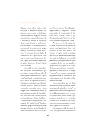 DICIONÁRIO DA EDUCAÇÃO PROFISSIONAL EM SAÚDE



chiques, escolas seletas etc.) ou práti-            po. Os mecanismos de delegação/
cas (jogos de sociedade, esportes chi-              representação impostos como
ques etc.) que reúnem os indivíduos                 precondição da concentração do ‘ca-
mais homogêneos do ponto de vista                   pital social’ contêm, assim, o que
da pertinência ao grupo. Por outro, ela             Bourdieu chama de “princípio de des-
é tributária do trabalho de sociabilida-            vio do capital que eles fazem existir”.
de, por meio do qual se reafirma, in-                    Por certo, este tipo de capital tan-
cessantemente, o reconhecimento,                    to pode ser utilizado com vistas à as-
pressupondo investimento de tempo,                  censão social quanto com vistas à ma-
esforços e mesmo do capital econô-                  nutenção de uma dada posição. No
mico. O resultado desse trabalho de                 entanto, o ‘capital social’ acumulado
acumulação do ‘capital social’ será                 por meio de determinadas estratégias
maior quanto mais importante for                    não pode ser facilmente reconvertido
esse capital, e seu limite é representa-            por meio de estratégias distintas, já que
do pelos detentores de um ‘capital                  a mudança destas põe em questão o
social herdado’.                                    próprio valor do ‘capital social’. Logo,
      Na medida em que o ‘capital so-               além de relacionalmente construído e
cial’ não conta com instituições que                percebido, o ‘capital social’ é sempre
propiciem a concentração nas mãos de                ‘potencial’, uma vez que, embora sugi-
um só agente da totalidade do ‘capital              ra a possibilidade de ser investido, não
social’ que funda a existência do gru-              oferece a certeza da obtenção dos be-
po – através da representatividade –,               nefícios almejados.
cada agente participa do capital coleti-                 Importa sinalizar que um dado
vamente possuído, ainda que existam                 elemento não pode ser definido, a priori,
assimetrias entre eles, posto existir,              como capital cultural ou ‘social’, só
sempre, uma concorrência interna ao                 podendo ser considerado enquanto tal
grupo pela apropriação do ‘capital so-              na medida em que demonstre a obten-
cial’ produzido. Para circunscrever es-             ção de benefícios. Nesse sentido é que
sas concorrências – leia-se conflitos –             podemos considerar as estratégias
a limites que não comprometam a acu-                educativas de determinados setores
mulação do ‘capital social’ fundante                como apostas na acumulação potenci-
dos vários grupos, estes regulam entre              al de ‘capital social’ e cultural.
seus participantes a distribuição do                     Na segunda metade dos anos de
direito de instituir-se delegado do gru-            1990, os organismos internacionais

                                               80
 