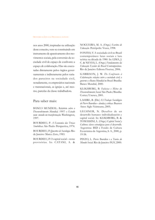 DICIONÁRIO DA EDUCAÇÃO PROFISSIONAL EM SAÚDE



nos anos 2000, inspiradas na utilização             NOGUEIRA, M. A. (Orgs.) Escritos de
                                                    Educação. Petrópolis: Vozes, 1998.
deste conceito, vem-se constituindo em
instrumento de apassivamento dos mo-                FONTES, V. A sociedade civil no Brasil
                                                    contemporâneo: lutas sociais e luta
vimentos sociais, pela conversão da so-
                                                    teórica na década de 1980. In: LIMA, J.
ciedade civil de espaço de confronto a              C. & NEVES, L. (Orgs.) Fundamentos da
espaço de colaboração. Elas são execu-              Educação Escolar do Brasil Contemporâneo.
tadas diretamente pelos órgãos gover-               Rio de Janeiro: Editora Fiocruz, 2006.
namentais e indiretamente pelos varia-              GARRISON, J. W. Do Confronto à
dos parceiros na sociedade civil,                   Colaboração: relações entre a sociedade civil, o
                                                    governo e o Banco Mundial no Brasil. Brasília:
notadamente, os empresários nacionais               Banco Mundial, 2000.
e transnacionais, as igrejas e, até mes-
                                                    KLIKSBERG, B. Falácias e Mitos do
mo, parcelas da classe trabalhadora.                Desenvolvimento Social. São Paulo/Brasília:
                                                    Cortez/Unesco, 2001.

Para saber mais:                                    LAHIRE, B. (Dir.) El Trabajo Sociológico
                                                    de Pierre Bourdieu – deudas y críticas. Buenos
                                                    Aires: Siglo Veinteuno, 2005.
BANCO MUNDIAL. Relatório sobre o
Desenvolvimento Mundial, 1997: o Estado             LECHNER, N. Desafíos de un
num mundo em transformação. Washington,             desarrollo humano: individualización y
1997.                                               capital social. In: KLIKSBERG, B. &
                                                    TOMASSINI, L. (Orgs.) Capital Social y
BOURDIEU, P. A Economia das Trocas
                                                    Cultura: claves estratégicas para el desarrollo.
Simbólicas. São Paulo: Perspectiva, 1974.
                                                    Argentina: BID e Fondo de Cultura
BOURDIEU, P. Questões de Sociologia. Rio            Económica de Argentina, S. A., 2000, p.
de Janeiro: Marco Zero, 1983.                       19-58.
BOURDIEU, P. O capital social – notas               PINTO, L. Pierre Bourdieu e a Teoria do
provisórias. In: CATANI, A. &                       Mundo Social. Rio de Janeiro: FGV, 2000.




                                               82
 