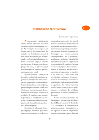 A

                                                                                            C
                 CERTIFICAÇÃO PROFISSIONAL
                                                                                            D
                                                            Carmen Sylvia Vidigal Moraes
                                                                                            E
     A reestruturação capitalista das            marginalistas das teorias do ‘capital
últimas décadas introduziu mudanças              humano’ passam a ser dominantes nas        F
que atingiram o conjunto da vida soci-           recomendações dos organismos inter-
al. As inovações tecnológicas, as                nacionais e nas agendas governamen-        G
novas formas de organização do                   tais, as quais difundem programas de
trabalho e a flexibilização levaram à            formação que visam garantir
                                                                                            H
rede-finição das qualificações, das iden-        ‘empregabilidade’, isto é, possibilitar,
                                                                                            I
tidades profissionais, individuais e co-         a cada um, o acréscimo individual de
letivas. Ao mesmo tempo, o aumento               capital humano para sua adaptação às
                                                                                            N
persistente do desemprego e do em-               novas condições de trabalho e/ou para
prego informal, da precarização/                 o sucesso da empresa. Nessas circuns-
                                                                                            O
informalização do trabalho aprofun-              tâncias, a promoção do desenvolvi-
daram a exclusão social.                         mento das ‘competências’ no trabalho       P
      Nessa conjuntura, a educação e a           e na formação, assim como sua
formação profissional constituem al-             certificação, constituem elementos-        Q
gumas das principais medidas destina-            chave da ‘modernização’ econômica e
das, em um primeiro momento, a com-              terão amplas implicações na definição      R
bater as desigualdades entre empresas,           e organização das políticas nacionais
produzidas pela competiti-vidade eco-            de educação e formação, no reconhe-        S
nômica, por meio da adaptação dos tra-           cimento e certificação das atividades
balhadores às mudanças técnicas e às             profissionais, na oferta dos serviços de   T
condições de trabalho; e, em momen-              formação.
to posterior, ao atendimento de cate-                  Como indicam documentos da           U
gorias e grupos de trabalhadores ame-            Organização Internacional do Traba-
açados pela desqualifi-cação profissio-          lho (OIT), até os anos 70 do século        V
nal e pelo desemprego.                           XX, a certificação de conhecimentos
      Estratégias de ‘adequação forma-           aparecia associada à formação, isto é,     A
ção-emprego’, defendidas pelas abor-             era expedida no final de um processo
dagens econômicas neoclássicas,                  de ensino sistemático, após o aluno ter    A

                                            87
 
